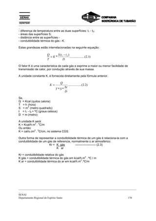 _________________________________________________________________________________________
_
_________________________________________________________________________________________
_
SENAI
Departamento Regional do Espírito Santo 170
- diferença de temperatura entre as duas superfícies: t1 - t2;
- áreas das superfícies S;
- distância entre as superfícies -
- condutibilidade térmica do gás - K.
Estas grandezas estão interrelacionadas na seguinte equação:
O fator K é uma característica de cada gás e exprime a maior ou menor facilidade de
transmissão de calor, por condução através de sua massa.
A unidade constante K, é fornecida diretamente pela fórmula anterior.
)2.2.......(..........
**
D
t
ST
Q
K
∆
=
Se,
Q = Kcal (quilos caloria)
T = h (hora)
S = m
2
(metro quadrado)
t = t1 - t2 = ºC (graus celsius)
D = m (metro)
A unidade K será:
K = Kcal/h.m
2
.
0
C/m
Ou então:
K = cal/s.cm
2
.
0
C/cm, no sistema CGS.
Outra forma de representar a condutibilidade térmica de um gás é relaciona-la com a
condutibilidade de um gás de referencia, normalmente o ar atmosférico:
Kr = K gás --------------------- (2.3)
K ar
Kr = condutibilidade relativa do gás
K gás = condutibilidade térmica do gás em kcal/h.m
2
. ºC / m
K ar = condutibilidade térmica do ar em kcal/h.m
2
.ºC/m
)1.2.........(..........
)(
* 21
D
ttS
K
T
Q −
=
 