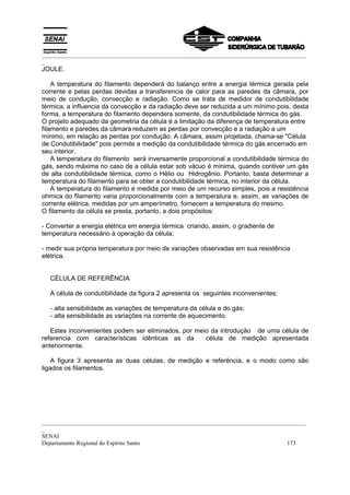 _________________________________________________________________________________________
_
_________________________________________________________________________________________
_
SENAI
Departamento Regional do Espírito Santo 173
JOULE.
A temperatura do filamento dependerá do balanço entre a energia térmica gerada pela
corrente e pelas perdas devidas a transferencia de calor para as paredes da câmara, por
meio de condução, convecção e radiação. Como se trata de medidor de condutibilidade
térmica, a influencia da convecção e da radiação deve ser reduzida a um mínimo pois, desta
forma, a temperatura do filamento dependera somente, da condutibilidade térmica do gás.
O projeto adequado da geometria da célula é a limitação da diferença de temperatura entre
filamento e paredes da câmara reduzem as perdas por convecção e a radiação a um
mínimo, em relação as perdas por condução. A câmara, assim projetada, chama-se "Célula
de Condutibilidade" pois permite a medição da condutibilidade térmica do gás encerrado em
seu interior.
A temperatura do filamento será inversamente proporcional a condutibilidade térmica do
gás, sendo máxima no caso de a célula estar sob vácuo é mínima, quando contiver um gás
de alta condutibilidade térmica, como o Hélio ou Hidrogênio. Portanto, basta determinar a
temperatura do filamento para se obter a condutibilidade térmica, no interior da célula.
A temperatura do filamento é medida por meio de um recurso simples, pois a resistência
ohmica do filamento varia proporcionalmente com a temperatura e, assim, as variações de
corrente elétrica, medidas por um amperímetro, fornecem a temperatura do mesmo.
O filamento da célula se presta, portanto, a dois propósitos:
- Converter a energia elétrica em energia térmica criando, assim, o gradiente de
temperatura necessário à operação da célula;
- medir sua própria temperatura por meio de variações observadas em sua resistência
elétrica.
CÉLULA DE REFERÊNCIA
A célula de condutibilidade da figura 2 apresenta os seguintes inconvenientes:
- alta sensibilidade as variações de temperatura da célula e do gás;
- alta sensibilidade as variações na corrente de aquecimento.
Estes inconvenientes podem ser eliminados, por meio da introdução de uma célula de
referencia com características idênticas as da célula de medição apresentada
anteriormente.
A figura 3 apresenta as duas células, de medição e referência, e o modo como são
ligados os filamentos.
 