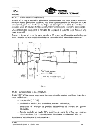 __________________________________________________________________________________
__________________________________________________________________________________
SENAI
Departamento Regional do Espírito Santo 18
4.1.3.2 - Dimensões de um tubo Venturi
A figura 13, a seguir, mostra as proporções recomendadas para tubos Venturi. Pequenas
variações destas proporções podem ou não afetar apreciavelmente as medições de fluxo.
Por exemplo, pequenas mudanças do ângulo de convergência do cone de entrada desde
seu valor usual, 27 graus podemos esperar uma leve influência no coeficiente de descarga.
Uma característica essencial é a transição do cone para a garganta que é feita por uma
curva tangencial.
Quando o ângulo do cone de saída exceder a 15 graus, as diferenciais resultantes são
muito instáveis, torna-se difícil a leitura correta nos manômetros da pressão diferencial.
Fig. 13
4.1.3.3 - Características do tubo VENTURI
O tubo VENTURI apresenta algumas vantagens em relação a outros medidores de perda de
carga variável como:
− boa precisão (± 0,75%);
− resistência a abrasão e ao acúmulo de poeira ou sedimentos;
− capacidade de medição de grandes escoamentos de líquidos em grandes
tubulações;
− Permite medição de vazão 60% superiores à placa de orifício nas mesmas
condições de serviço, porém com perda de carga de no máximo 20% do ∆P.
Algumas das desvantagens no tubo VENTURI:
 
