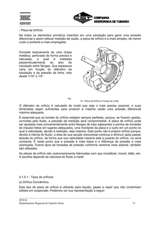 __________________________________________________________________________________
__________________________________________________________________________________
SENAI
Departamento Regional do Espírito Santo 21
- Placa de Orifício
De todos os elementos primários inseridos em uma tubulação para gerar uma pressão
diferencial e assim efetuar medição de vazão, a placa de orifício é a mais simples, de menor
custo e portanto a mais empregada.
Consiste basicamente de uma chapa
metálica, perfurada de forma precisa e
calculada, a qual é instalada
perpendicularmente ao eixo da
tubulação entre flanges. Sua espessura
varia em função do diâmetro da
tubulação e da pressão da linha, indo
desde 1/16” a 1/4”.
Fig.
16 - Placa de Orifício e Flange de União
O diâmetro do orifício é calculado de modo que seja o mais preciso possível, e suas
dimensões sejam suficientes para produzir à máxima vazão uma pressão diferencial
máxima adequada.
É essencial que as bordas do orifício estejam sempre perfeitas, porque, se ficarem gastas,
corroídas pelo fluido, a precisão da medição será comprometida. A placa de orifício pode
ser ajustada mais convenientemente entre flanges de tubo adjacentes e pontos de tomadas
de impulso feitos em lugares adequados, uma montante da placa e o outro em um ponto no
qual a velocidade, devido à restrição, seja máxima. Este ponto não é próprio orifício porque,
devido à inércia do fluido, a área de sua secção transversal continua a diminuir após passar
através do orifício, de forma que sua velocidade máxima está a jusante do orifício, na vena
contracta. É neste ponto que a pressão é mais baixa e a diferença de pressão a mais
acentuada. Outros tipos de tomadas de pressão conforme veremos mais adiante, também
são utilizadas.
As placas de orifício são costumeiramente fabricadas com aço inoxidável, monel, latão, etc.
A escolha depende da natureza do fluido a medir.
4.1.5.1 - Tipos de orifícios
a) Orifício Concêntrico
Este tipo de placa de orifício é utilizado para líquido, gases e vapor que não contenham
sólidos em suspensão. Podemos ver sua representação a seguir:
 