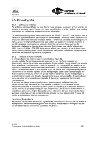 _________________________________________________________________________________________
_
_________________________________________________________________________________________
_
SENAI
Departamento Regional do Espírito Santo 225
2.5- Cromatografia
2.5.1 - Definição e Histórico
As análises cromatográficas, na sua forma mais simples, consistem primeiramente em
separar a amostra desconhecida em seus constituintes e então realizar uma análise
quantitativa em cada um de seus componentes separados.
Os métodos cromatográficos foram descobertos por TSWETT em 1903, que os usou para a
separação dos componentes de extratos das folhas verdes. Devido ao fato da separação ter
envolvidos diferentes materiais coloridos, TSWETT chamou o processo de cromatografia. O
nome, apesar de impróprio hoje em dia, pois podem ser separados materiais incolores e
também gasosos, continua sendo utilizado, definindo o processo físico-químico de
separação citado acima. Apesar da simplicidade do processo, este não foi utilizado ate
1931, quando KUHN e LEDERER separaram a alfa do beta caroteno. A partir dessa data,
os processos cromatográficos constituíram um dos meios mais importantes de separação e
de análise das misturas orgânicas e inorgânicas.
2.5.2 - Princípio de Funcionamento
O princípio básico de medição está representado na figura 52.
Um gás portador flui continuamente (por exemplo H2, N2, He, Ar) e é dosado um
determinado volume da amostra a ser analisada. O gás portador (ou de arraste) e a amostra
fluem através do que chamamos coluna de separação (ou cromatográfica), sendo que os
diversos componentes da amostra fluem pela mesma com velocidades diferentes, e, dessa
forma, são separados entre si. Em seguida, o gás de arraste e os componentes separados
são levados a um detector ligado a coluna de separação. Esse capta a concentração dos
diversos componentes, na ordem em que os mesmos saírem da coluna de separação. O
sinal elétrico fornecido pelo detector é proporcional a cada concentração e é registrado em
forma de picos, por um registrador instalado. O diagrama registrador é denominado
cromatograma.
A amostra e o gás de arraste (que formam o que chamamos de fase-móvel) são
introduzidos no topo da coluna, e a fase móvel é bombeada continuamente a uma
velocidade constante. A substância química (solida ou líquida) que se encontra dentro da
coluna constitui o que designamos por fase estacionária. Com o passar da fase móvel as
substâncias começam a migrar de acordo com as interações de suas propriedades físico-
químicas existentes entre os componentes da amostra e a fase estacionária. A figura 53
mostra a seqüência de eventos que ocorrem.
OBSERVAÇÃO PRÁTICA:
As medidas da coluna de separação, a grandeza e constância do fluxo do gás de arraste e
a temperatura da coluna cromatografica tem influencia no resultado da medição e devem
ser tomadas medidas preventivas contra tais influências.
 
