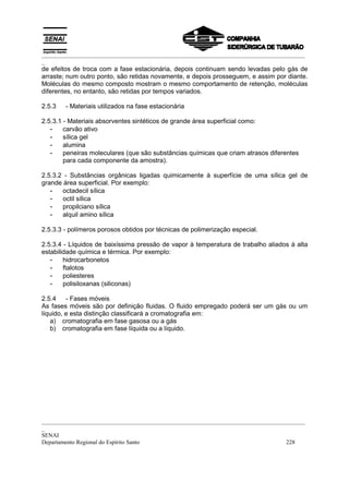 _________________________________________________________________________________________
_
_________________________________________________________________________________________
_
SENAI
Departamento Regional do Espírito Santo 228
de efeitos de troca com a fase estacionária, depois continuam sendo levadas pelo gás de
arraste; num outro ponto, são retidas novamente, e depois prosseguem, e assim por diante.
Moléculas do mesmo composto mostram o mesmo comportamento de retenção, moléculas
diferentes, no entanto, são retidas por tempos variados.
2.5.3 - Materiais utilizados na fase estacionária
2.5.3.1 - Materiais absorventes sintéticos de grande área superficial como:
- carvão ativo
- sílica gel
- alumina
- peneiras moleculares (que são substâncias químicas que criam atrasos diferentes
para cada componente da amostra).
2.5.3.2 - Substâncias orgânicas ligadas quimicamente à superfície de uma sílica gel de
grande área superficial. Por exemplo:
- octadecil sílica
- octil sílica
- propilciano sílica
- alquil amino sílica
2.5.3.3 - polímeros porosos obtidos por técnicas de polimerização especial.
2.5.3.4 - Líquidos de baixíssima pressão de vapor à temperatura de trabalho aliados à alta
estabilidade química e térmica. Por exemplo:
- hidrocarbonetos
- ftalotos
- poliesteres
- polisiloxanas (siliconas)
2.5.4 - Fases móveis
As fases móveis são por definição fluidas. O fluido empregado poderá ser um gás ou um
líquido, e esta distinção classificará a cromatografia em:
a) cromatografia em fase gasosa ou a gás
b) cromatografia em fase líquida ou a líquido.
 