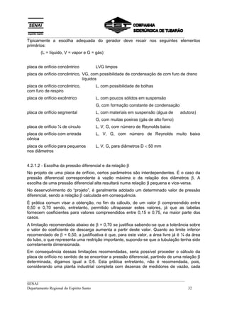 __________________________________________________________________________________
__________________________________________________________________________________
SENAI
Departamento Regional do Espírito Santo 32
Tipicamente a escolha adequada do gerador deve recair nos seguintes elementos
primários:
(L = líquido, V = vapor e G = gás)
placa de orifício concêntrico LVG limpos
placa de orifício concêntrico, VG, com possibilidade de condensação de com furo de dreno
líquidos
placa de orifício concêntrico, L, com possibilidade de bolhas
com furo de respiro
placa de orifício excêntrico L, com poucos sólidos em suspensão
G, com formação constante de condensação
placa de orifício segmental L, com materiais em suspensão (água de adutora)
G, com muitas poeiras (gás de alto forno)
placa de orifício ¼ de círculo L, V, G, com número de Reynolds baixo
placa de orifício com entrada L, V, G, com número de Reynolds muito baixo
cônica
placa de orifício para pequenos L, V, G, para diâmetros D < 50 mm
nos diâmetros
4.2.1.2 - Escolha da pressão diferencial e da relação β
No projeto de uma placa de orifício, certos parâmetros são interdependentes. É o caso da
pressão diferencial correspondente à vazão máxima e da relação dos diâmetros β. A
escolha de uma pressão diferencial alta resultará numa relação β pequena e vice-versa.
No desenvolvimento do “projeto”, é geralmente adotado um determinado valor de pressão
diferencial, sendo a relação β calculada em consequência.
É prática comum visar a obtenção, no fim do cálculo, de um valor β compreendido entre
0,50 e 0,70 sendo, entretanto, permitido ultrapassar estes valores, já que as tabelas
fornecem coeficientes para valores compreendidos entre 0,15 e 0,75, na maior parte dos
casos.
A limitação recomendada abaixo de β = 0,70 se justifica sabendo-se que a tolerância sobre
o valor do coeficiente de descarga aumenta a partir deste valor. Quanto ao limite inferior
recomendado de β = 0,50, a justificativa é que, para este valor, a área livre já é ¼ da área
do tubo, o que representa uma restrição importante, supondo-se que a tubulação tenha sido
corretamente dimensionada.
Em consequência dessas limitações recomendadas, seria possível proceder o cálculo da
placa de orifício no sentido de se encontrar a pressão diferencial, partindo de uma relação β
determinada, digamos igual a 0,6. Esta prática entretanto, não é recomendada, pois,
considerando uma planta industrial completa com dezenas de medidores de vazão, cada
 