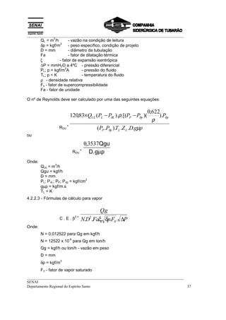 __________________________________________________________________________________
__________________________________________________________________________________
SENAI
Departamento Regional do Espírito Santo 37
QL = m
3
/h - vazão na condição de leitura
δp = kgf/m
2
- peso específico, condição de projeto
D = mm - diâmetro da tubulação
Fa - fator de dilatação térmica
ξ - fator de expansão isentrópica
∆P = mmH2O a 4ºC - pressão diferencial
PL; p = kgf/m
2
A - pressão do fluido
TL; p = K - temperatura do fluido
ρ - densidade relativa
Fs - fator de supercompressibilidade
Fa - fator de unidade
O nº de Reynolds deve ser calculado por uma das seguintes equações:
ou
Onde:
QUL = m
3
/h
Qgu = kgf/h
D = mm
PL; PϑL; PP; Pϑp = kgf/cm
2
gµp = kgf/m.s
TL = K
4.2.2.3 - Fórmulas de cálculo para vapor
Onde:
N = 0,012522 para Qg em kgf/h
N = 12522 x 10
-6
para Qg em ton/h
Qg = kgf/h ou ton/h - vazão em peso
D = mm
δp = kgf/m
3
Fϑ - fator de vapor saturado
C . E . β
2 =
PFpFaDN
gQ
∆δξ ϑ......
.
2
RDU
=
pgDZTPP
PPPPPQ
LLpP
ppPLLUL
µ
ρ
ρ
ϑ
ϑϑϑ
...)..(
).
622,0
)(.[().(83,120 −−×
RDU
=
03537,
.
Qgu
D g pµ
 