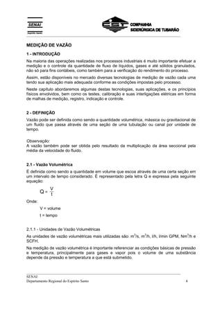 __________________________________________________________________________________
__________________________________________________________________________________
SENAI
Departamento Regional do Espírito Santo 4
MEDIÇÃO DE VAZÃO
1 - INTRODUÇÃO
Na maioria das operações realizadas nos processos industriais é muito importante efetuar a
medição e o controle da quantidade de fluxo de líquidos, gases e até sólidos granulados,
não só para fins contábeis, como também para a verificação do rendimento do processo.
Assim, estão disponíveis no mercado diversas tecnologias de medição de vazão cada uma
tendo sua aplicação mais adequada conforme as condições impostas pelo processo.
Neste capítulo abordaremos algumas destas tecnologias, suas aplicações, e os princípios
físicos envolvidos, bem como os testes, calibração e suas interligações elétricas em forma
de malhas de medição, registro, indicação e controle.
2 - DEFINIÇÃO
Vazão pode ser definida como sendo a quantidade volumétrica, mássica ou gravitacional de
um fluido que passa através de uma seção de uma tubulação ou canal por unidade de
tempo.
Observação:
A vazão também pode ser obtida pelo resultado da multiplicação da área seccional pela
média da velocidade do fluido.
2.1 - Vazão Volumétrica
É definida como sendo a quantidade em volume que escoa através de uma certa seção em
um intervalo de tempo considerado. É representado pela letra Q e expressa pela seguinte
equação:
Q =
V
t
Onde:
V = volume
t = tempo
2.1.1 - Unidades de Vazão Volumétricas
As unidades de vazão volumétricas mais utilizadas são: m
3
/s, m
3
/h, l/h, l/min GPM, Nm
3
/h e
SCFH.
Na medição de vazão volumétrica é importante referenciar as condições básicas de pressão
e temperatura, principalmente para gases e vapor pois o volume de uma substância
depende da pressão e temperatura a que está submetido.
 