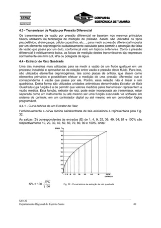 __________________________________________________________________________________
__________________________________________________________________________________
SENAI
Departamento Regional do Espírito Santo 40
4.3 - Transmissor de Vazão por Pressão Diferencial
Os transmissores de vazão por pressão diferencial se baseiam nos mesmos princípios
físicos utilizados na tecnologia de medição de pressão. Assim, são utilizados os tipos
piezoelétrico; strain-gauge, célula capacitiva, etc..., para medir a pressão diferencial imposta
por um elemento deprimogenio cuidadosamente calculado para permitir a obtenção da faixa
de vazão que passa por um duto, conforme já visto em tópicos anteriores. Como a pressão
diferencial é relativamente baixa, as faixas de medição destes transmissores são expressas
normalmente em mmH2O, kPa ou polegada de água.
4.4 - Extrator de Raiz Quadrada
Uma das maneiras mais utilizadas para se medir a vazão de um fluido qualquer em um
processo industrial é aproveitar-se da relação entre vazão e pressão deste fluido. Para isto,
são utilizados elementos deprimogênios, tais como placas de orifício, que atuam como
elementos primários e possibilitam efetuar a medição de uma pressão diferencial que é
correspondente à vazão que passa por ele. Porém, essa relação não é linear e sim
quadrática. Desta forma são utilizadas unidades aritméticas denominadas Extrator de Raiz
Quadrada cuja função é a de permitir que valores medidos pelos transmissor representem a
vazão medida. Esta função, extrator de raiz, pode estar incorporada ao transmissor, estar
separada como um instrumento ou até mesmo ser uma função executada via software em
sistema de controle, em um controlador digital ou até mesmo em um controlador lógico
programável.
4.4.1 - Curva teórica de um Extrator de Raiz
Percentualmente a curva teórica saída/entrada de tais acessórios é representada pela Fig.
32.
As saídas (S) correspondentes às entradas (E) de 1; 4; 9; 25; 36; 49; 64; 81 e 100% são
respectivamente 10, 20, 30, 40, 50, 60, 70, 80, 90 e 100%, onde:
S% = 100
E%
100
Fig. 32 - Curva teórica de extração de raiz quadrada
 