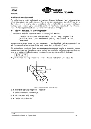 __________________________________________________________________________________
__________________________________________________________________________________
SENAI
Departamento Regional do Espírito Santo 53
8 - MEDIDORES ESPECIAIS
Os medidores de vazão tradicionais apresentam algumas limitações como: seus sensores
primários precisam ser submersos no fluxo a ser controlado, estas características tem a
desvantagem de produzir perda de pressão na linha como também o acúmulo de partículas
ou impurezas no sensor, proporcionando resultados incertos de medição. Os medidores de
vazão do tipo especial objetivam superar exatamente essas limitações.
8.1 - Medidor de Vazão por Eletromagnetismo
O princípio de medição é baseado na lei de Faraday que diz que:
“Quando um condutor se move dentro de um campo magnético, é
produzida uma força eletromotriz (f.e.m.) proporcional a sua
velocidade.”
Vamos supor que nós temos um campo magnético, com densidade de fluxo magnético igual
a B (gauss), aplicado a uma seção de uma tubulação com diâmetro D (cm).
Se a velocidade média do fluido que passa pela tubulação é igual a V (cm/seg), quando
colocamos um par de eletrodos em uma posição perpendicular ao fluxo magnético, teremos
uma força eletromotriz E(V) induzida nestes eletrodos, e a sua amplitude dada por:
E = B . D . V
A figura ilustra a disposição física dos componentes do medidor em uma tubulação.
Fig. 44 - Medidor de vazão eletromagnético
B ! Densidade do fluxo magnético [ weber/m
2
]
D ! Distância entre os eletrôdos [m]
V ! Velocidade do fluxo [m/s]
E ! Tensão induzida [Volts]
 