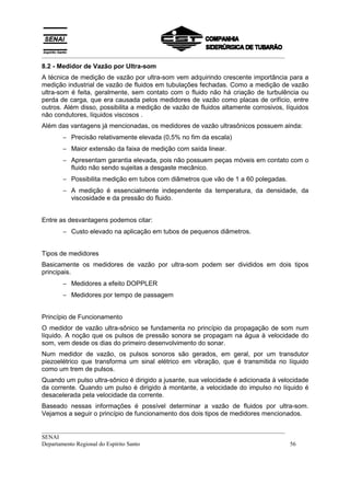 __________________________________________________________________________________
__________________________________________________________________________________
SENAI
Departamento Regional do Espírito Santo 56
8.2 - Medidor de Vazão por Ultra-som
A técnica de medição de vazão por ultra-som vem adquirindo crescente importância para a
medição industrial de vazão de fluidos em tubulações fechadas. Como a medição de vazão
ultra-som é feita, geralmente, sem contato com o fluido não há criação de turbulência ou
perda de carga, que era causada pelos medidores de vazão como placas de orifício, entre
outros. Além disso, possibilita a medição de vazão de fluidos altamente corrosivos, líquidos
não condutores, líquidos viscosos .
Além das vantagens já mencionadas, os medidores de vazão ultrasônicos possuem ainda:
− Precisão relativamente elevada (0,5% no fim da escala)
− Maior extensão da faixa de medição com saída linear.
− Apresentam garantia elevada, pois não possuem peças móveis em contato com o
fluido não sendo sujeitas a desgaste mecânico.
− Possibilita medição em tubos com diâmetros que vão de 1 a 60 polegadas.
− A medição é essencialmente independente da temperatura, da densidade, da
viscosidade e da pressão do fluido.
Entre as desvantagens podemos citar:
− Custo elevado na aplicação em tubos de pequenos diâmetros.
Tipos de medidores
Basicamente os medidores de vazão por ultra-som podem ser divididos em dois tipos
principais.
− Medidores a efeito DOPPLER
− Medidores por tempo de passagem
Princípio de Funcionamento
O medidor de vazão ultra-sônico se fundamenta no princípio da propagação de som num
líquido. A noção que os pulsos de pressão sonora se propagam na água à velocidade do
som, vem desde os dias do primeiro desenvolvimento do sonar.
Num medidor de vazão, os pulsos sonoros são gerados, em geral, por um transdutor
piezoelétrico que transforma um sinal elétrico em vibração, que é transmitida no líquido
como um trem de pulsos.
Quando um pulso ultra-sônico é dirigido a jusante, sua velocidade é adicionada à velocidade
da corrente. Quando um pulso é dirigido à montante, a velocidade do impulso no líquido é
desacelerada pela velocidade da corrente.
Baseado nessas informações é possível determinar a vazão de fluidos por ultra-som.
Vejamos a seguir o princípio de funcionamento dos dois tipos de medidores mencionados.
 
