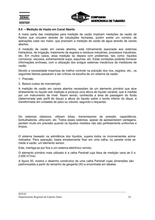 __________________________________________________________________________________
__________________________________________________________________________________
SENAI
Departamento Regional do Espírito Santo 63
8.4 – Medição de Vazão em Canal Aberto
A maior parte das instalações para medição de vazão implicam medições de vazão de
fluidos que circulam através de tubulações fechadas, porém existe um número de
aplicações cada vez maior, que precisam a medição de vazão de água através de canais
abertos.
A medição de vazão em canais abertos, está intimamente associada aos sistemas
hidráulicos, de irrigação, tratamento de esgotos e resíduos industriais, processos industriais,
etc. Em muitos casos, essa medição se depara com problemas, tais como: líquidos
corrosivos, viscosos, extremamente sujos, espumas, etc. Estas condições poderão fornecer
informações errôneas, com a utilização dos antigos sistemas mecânicos de medidores de
vazão.
Devido a necessidade imperiosa de melhor controle na poluição dos rios, esgotos, etc., os
seguintes fatores passaram a ser críticos na escolha de um sistema de vazão:
1. Precisão
2. Baixos custos de manutenção
A medição de vazão em canais abertos necessitam de um elemento primário que atue
diretamente no líquido sob medição e produza uma altura de líquido variável, que é medida
por um instrumento de nível. Assim sendo, conhecida a área de passagem do fluido
(determinada pelo perfil do dique) a altura do líquido sobre o bordo inferior do dique, é
transformada em unidades de peso ou volume, segundo o requerido.
Os sistemas clássicos, utilizam bóias, transmissores de pressão, capacitância,
borbulhadores, ultra-som, etc. Todos esses sistemas, apesar de apresentarem vantagens,
perdem muito em precisão quando os líquidos medidos não são perfeitamente uniformes e
limpos.
O sistema baseado na admitância dos líquidos, supera todos os inconvenientes acima
indicados. Para operação, basta simplesmente fixar em uma calha, ou parede onde se
mede a vazão, um elemento sensor.
Este, interliga-se por fios a um sistema eletrônico remoto.
O elemento primário mais utilizado é a calha Parshall cuja faixa de medição varia de 0 a
2.000 m
3
/min.
A figura 50, mostra o desenho construtivo de uma calha Parshall cujas dimensões são
padronizadas a partir do tamanho da garganta (W) e encontrada em tabelas.
 