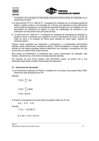 __________________________________________________________________________________
__________________________________________________________________________________
SENAI
Departamento Regional do Espírito Santo 74
constantes numa equação de interpolação polinominal determinadas por calibração nos 3
pontos fixos da faixa.
3) A faixa de 630,74 ºC a 1.064,43 ºC - é baseada em medições de um termopar padrão de
platina e platina rhodio e uma equação de 3 termos que expressa a força eletromotriz
como função de temperatura. As constantes são determinadas por uma medição com um
termômetro de resistência de platina no ponto da solidificação do antimônio e por
calibração nos dois pontos fixos principais da faixa.
4) A faixa acima de 1.064,43 ºC - é baseada em medições de intensidade da radiação no
espectro visível, comparada com aquela de mesmo comprimento de onda no ponto de
fusão do outro e na equação de Planck para radiação do corpo negro, (através do
pirômetro óptico).
Existem várias equações que relacionam a temperatura e a propriedade termométrica
utilizada nestes instrumentos (resistência elétrica, FEM termoelétrica e energia radiante).
Através do uso destas equações pode-se determinar com precisão a temperatura em que
se encontra um determinado corpo de prova.
Esta escala de temperatura é transferida para outros instrumentos de utilização mais
simples, mantendo-se o erro dentro de faixas bastante estreitas.
Em princípio, de uma forma indireta, todo termômetro usado, na prática, tem a sua
calibração relacionada à escala internacional de temperatura.
3.7 - Exercícios de Conversão
1) Um termômetro calibrado em Kelvin é instalado em um tanque. Sua escala indica 335K.
Determinar esta temperatura em ºR.
Solução:
T (ºR) =
9
5
T (K)
T (ºR) =
9
5
(335K)
T (ºR) = 603 ºR
2) Exprimir a temperatura do ponto triplo do oxigênio (dado em ºC) em:
a) K; b) ºF; c) ºR
Solução:
T (ºC) = - 218,789 ºC
a) T (K) = T (ºC) + 273,15
 