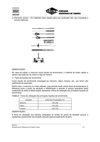 __________________________________________________________________________________
__________________________________________________________________________________
SENAI
Departamento Regional do Espírito Santo 81
c) Elemento sensor - Os materiais mais usados para sua confecção são: aço inoxidável e
bronze fosforoso.
OBSERVAÇÃO:
No caso de utilizar o mercúrio como líquido de enchimento, o material do bulbo capilar e
sensor não pode ser de cobre ou liga do mesmo.
3 - Tipos de líquidos de enchimento
Como líquido de enchimento empregam-se mercúrio, xileno, tolueno, etc., por terem alto
coeficiente de expansão.
Dentre eles, o mercúrio é o mais utilizado, pois permite medir ampla faixa de temperatura (a
diferença entre o ponto de ebulição e solidificação é grande) e porque apresenta baixo
coeficiente de atrito.A tabela abaixo apresenta a faixa de utilização dos principais líquidos de
enchimento.
TABELA - Faixa de utilização dos principais líquidos de enchimento.
LÍQUIDO FAIXA DE UTILIZAÇÃO (ºC)
Mercúrio - 38 à 550
Xileno - 40 à 400
Tolueno - 80 à 100
OBSERVAÇÃO:
A faixa de utilização dos líquidos ultrapassa os limites do ponto de ebulição porque o
recipiente é preenchido sob pressão elevada (aproximadamente 40 atm).
 