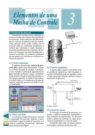 22
Instrumentação Básica
3Elementos de uma
Malha de Controle
3.1 Variáveis de processo
Geralmente, existem várias condições in-
ternas e externas que afetam o desempenho de
um processo. Estas condições são denomina-
das de variáveis de processo são elas: tempe-
ratura, pressão, nível, vazão, volume, etc. O
processo pode ser controlado medindo-se a
variável que representa o estado desejado e
ajustando automaticamente as demais, de ma-
neira a se conseguir um valor desejado para a
variável controlada. As condições ambientes
devem sempre ser incluídas na relação de va-
riáveis do processo.
3.1.1 Variável controlada
É também denominada variável de pro-
cesso (PV). Indica mais diretamente a forma
ou o estado desejado do produto. Considere-
se, por exemplo, o sistema de aquecimento de
água mostrado na Figura a seguir. A finalida-
de do sistema é fornecer uma determinada va-
zão de água aquecida. A variável mais indica-
tiva deste objetivo é a temperatura da água de
saída do aquecedor, que deve ser então a variá-
vel controlada.
3.1.2 Meio controlado
É a energia ou material no qual a variável
é controlada. No processo anterior, o meio
controlado é água na saída do processo, e a
variável controlada, temperatura, representa
uma característica d'água.
PLC
3.1.3 Variável manipulada
É aquela sobre a qual o controlador atua,
no sentido de mantê-la no valor desejado. A
variável manipulada pode ser qualquer variá-
vel que cause uma variação rápida na variável
controlada do processo.
Processo industrial.
3.1.4 Agente de controle
É a energia ou material do processo, en-
quanto a variável manipulada corresponde a
uma condição ou característica. No processo
acima, o agente de controle é o vapor, pois a
variável manipulada é a vazão do vapor.
Conforme observado, na figura anterior,
as principais variáveis de processo são:
 