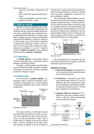 Instrumentação Básica
23
– variável controlada: temperatura da
água;
– meio controlado: água na saída do pro-
cesso;
– variável manipulada: vazão de vapor;
– agente de controle: vapor.
3.2 Malha de controle
Quando se fala em regulação (ou contro-
le), deve-se necessariamente subentender uma
medição (de uma variável qualquer do proces-
so), isto é, a informação que o regulador rece-
be. Recebida esta informação, o sistema regu-
lador compara com um valor preestabelecido
(chamado SET POINT), verifica-se a diferen-
ça entre ambos, age-se de maneira a diminuir
a seqüência de operações: medir a variável –
atuar no sistema de modo a minimizar a dife-
rença entre a medida e o set point –, denomi-
nando-se malha de controle. Uma malha de
controle pode ser aberta ou fechada.
3.2.1 Malha aberta
Na malha aberta, a informação sobre a
variável controlada não é usada para ajustar
qualquer entrada do sistema.
Exemplo: A informação acerca da tempe-
ratura do líquido de saída, não afeta o controle
da entrada de vapor para o sistema, conforme
mostrado na Figura a seguir.
3.2.2 Malha fechada
Por outro lado, na malha fechada, a in-
formação sobre a variável controlada, com a
respectiva comparação com o valor desejado,
é usada para manipular uma ou mais variáveis
do processo.
Regulação do processo.
Na Figura anterior, a informação acerca
da temperatura do líquido de saída, vai acar-
retar uma regulação de uma variável do pro-
cesso, no caso, da entrada de vapor. Caso a
temperatura do líquido esteja baixa, abre-se
mais a válvula, deixando entrar mais vapor
para aquecer o líquido. E se, ao contrário, o
líquido estiver muito quente (temperatura aci-
ma do valor pré-fixado), a válvula é fechada
mais um pouco, impedindo a entrada de va-
por, esfriando o líquido.
Nos sistemas de malha fechada, o contro-
le de processo pode ser efetuado e compensa-
do antes e depois de afetar a variável controla-
da. Isto pode ser demonstrado supondo-se que
no exemplo anterior a variável controlada seja
a temperatura de saída do líquido. Caso a tem-
peratura do líquido seja controlada, como no
caso da figura anterior, após o sistema ter afe-
tado a variável, afirma-se que o controle é do
tipo FEED-BACK, ou realimentado.
Malha de controle.
De um modo geral, os elementos de con-
trole são divididos em dois grupos conforme
mostrado na próxima Figura.
Dispositivos de campo:
a) elementos primários: são dispositivos
com os quais são detectadas alterações
na variável de processo.
b) transmissor: instrumento que mede
uma determinada variável e a envia a
distância para um instrumento recep-
tor, normalmente localizado no painel.
O elemento primário pode ser ou não
parte integrante do transmissor.
c) elemento final de controle (E.F.C.):
dispositivo que atua e modifica direta-
mente o valor da variável manipulada
de uma malha de controle.
Localização dos instrumentos.
 