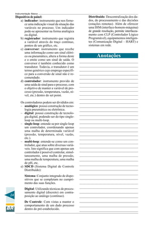 24
Instrumentação Básica
Distribuido: Descentralização dos da-
dos, do processamento e das decisões
(estações remotas). Além de oferecer
uma IHM (interface-homem-máquina)
de grande resolução, permite interfacea-
mento com CLP (Controlador Lógico
Programável), equipamentos inteligen-
tes (Comunicação Digital – HART) e
sistemas em rede.
Dispositivos de painel:
a) indicador: instrumento que nos forne-
ce uma indicação visual da situação das
variáveis no processo. Um indicador
pode-se apresentar na forma analógica
ou digital.
b) registrador: instrumento que registra
a variável através do traço contínuo,
pontos de um gráfico, etc.
c) conversor: instrumento que recebe
uma informação como um sinal elétri-
co ou pneumático, altera a forma deste
e o emite como um sinal de saída. O
conversor é também conhecido como
transdutor. Todavia, o transdutor é um
termo genérico cujo emprego específi-
co para a conversão de sinal não é re-
comendado.
d) controlador: instrumento provido de
uma saída de sinal para o processo, com
o objetivo de manter a variável de pro-
cesso (pressão, temperatura, vazão, ní-
vel, etc.) dentro do set point.
Os controladores podem ser divididos em:
– analógico: possui construção de tecno-
logia pneumática ou eletrônica.
– digital: possui construção de tecnolo-
gia digital, podendo ser do tipo single-
loop ou multi-loop.
– single-loop: entende-se por single-loop
um controlador, coordenando apenas
uma malha de determinada variável
(pressão, temperatura, nível, vazão,
etc.).
– multi-loop: entende-se como um con-
trolador, que atua sobre diversas variá-
veis. Isto significa que com apenas um
controlador é possível controlar, simul-
taneamente, uma malha de pressão,
uma malha de temperatura, uma malha
de pH, etc.
e) SDCD (Sistema Digital de Controle
Distribuído):
Sistema: Conjunto integrado de dispo-
sitivos que se completam no cumpri-
mento das suas funções.
Digital: Utilizando técnicas de proces-
samento digital (discreto) em contra-
posição ao análogo (contínuo).
De Controle: Com vistas a manter o
comportamento de um dado processo
dentro do pré-estabelecido.
Anotações
 