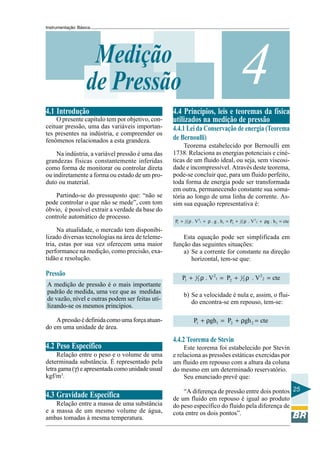 Instrumentação Básica
25
4Medição
de Pressão
4.1 Introdução
O presente capítulo tem por objetivo, con-
ceituar pressão, uma das variáveis importan-
tes presentes na indústria, e compreender os
fenômenos relacionados a esta grandeza.
Na indústria, a variável pressão é uma das
grandezas físicas constantemente inferidas
como forma de monitorar ou controlar direta
ou indiretamente a forma ou estado de um pro-
duto ou material.
Partindo-se do pressuposto que: “não se
pode controlar o que não se mede”, com tom
óbvio, é possível extrair a verdade da base do
controle automático de processo.
Na atualidade, o mercado tem disponibi-
lizado diversas tecnologias na área de teleme-
tria, estas por sua vez oferecem uma maior
performance na medição, como precisão, exa-
tidão e resolução.
Pressão
A medição de pressão é o mais importante
padrão de medida, uma vez que as medidas
de vazão, nível e outras podem ser feitas uti-
lizando-se os mesmos princípios.
Apressãoédefinidacomoumaforçaatuan-
do em uma unidade de área.
4.2 Peso Específico
Relação entre o peso e o volume de uma
determinada substância. É representado pela
letragama(γ)eapresentadacomounidadeusual
kgf/m3
.
4.3 Gravidade Específica
Relação entre a massa de uma substância
e a massa de um mesmo volume de água,
ambas tomadas à mesma temperatura.
4.4 Princípios, leis e teoremas da física
utilizados na medição de pressão
4.4.1 Lei da Conservação de energia (Teorema
de Bernoulli)
Teorema estabelecido por Bernoulli em
1738. Relaciona as energias potenciais e ciné-
ticas de um fluido ideal, ou seja, sem viscosi-
dade e incompressível. Através deste teorema,
pode-se concluir que, para um fluido perfeito,
toda forma de energia pode ser transformada
em outra, permanecendo constante sua soma-
tória ao longo de uma linha de corrente. As-
sim sua equação representativa é:
2 21 1
1 22 21 1 2 2P . V . g . h P . V g . h cte+ ρ + ρ = + ρ + ρ =
Esta equação pode ser simplificada em
função das seguintes situações:
a) Se a corrente for constante na direção
horizontal, tem-se que:
2 21 1
1 22 21 2P . V P . V cte+ ρ = + ρ =
b) Se a velocidade é nula e, assim, o flui-
do encontra-se em repouso, tem-se:
1 1 2 2P gh P gh cte+ ρ = + ρ =
4.4.2 Teorema de Stevin
Este teorema foi estabelecido por Stevin
e relaciona as pressões estáticas exercidas por
um fluido em repouso com a altura da coluna
do mesmo em um determinado reservatório.
Seu enunciado prevê que:
“A diferença de pressão entre dois pontos
de um fluido em repouso é igual ao produto
do peso específico do fluido pela diferença de
cota entre os dois pontos”.
 