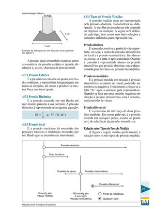 Instrumentação Básica
27
Exemplo de aplicação de uma força em uma superfície
(10 kgf/cm2
).
A pressão pode ser também expressa como
a somatória da pressão estática e pressão di-
nâmica e, assim, chamada de pressão total.
4.5.1 Pressão Estática
É a pressão exercida em um ponto, em flui-
dos estáticos, e transmitida integralmente em
todas as direções, de modo a produzir a mes-
ma força em áreas iguais.
4.5.2 Pressão Dinâmica
É a pressão exercida por um fluido em
movimento paralelo à sua corrente. A pressão
dinâmica é representada pela seguinte equação:
2 21
Pd . . V (N / m )
2
= ρ
4.5.3 Pressão total
É a pressão resultante da somatória das
pressões estáticas e dinâmicas exercidas por
um fluido que se encontra em movimento.
4.5.4 Tipos de Pressão Medidas
A pressão medida pode ser representada
pela pressão absoluta, manométrica ou dife-
rencial. A escolha de uma destas três depende
do objetivo da medição. A seguir será defini-
do cada tipo, bem como suas inter-relações e
unidades utilizadas para representá-las.
Pressão absoluta
É a pressão positiva a partir do vácuo per-
feito, ou seja, a soma da pressão atmosférica
do local e a pressão manométrica. Geralmen-
te, coloca-se a letra A após a unidade. Quando
a pressão é representada abaixo da pressão
atmosférica por pressão absoluta, esta é deno-
minada grau de vácuo ou pressão barométrica.
Pressãomanométrica
É a pressão medida em relação à pressão
atmosférica existente no local, podendo ser
positiva ou negativa. Geralmente, coloca-se a
letra “G” após a unidade para representá-la.
Quando se fala em uma pressão negativa em
relação à pressão atmosférica, esta é denomi-
nada pressão de vácuo.
Pressão diferencial
É o resultado da diferença de duas pres-
sões medidas. Em outras palavras, é a pressão
medida em qualquer ponto, exceto no ponto
zero de referência da pressão atmosférica.
Relação entre Tipos de Pressão Medida
A figura a seguir mostra graficamente a
relação entre os três tipos de pressão medida.
Relação entre dois tipos de pressão.
 