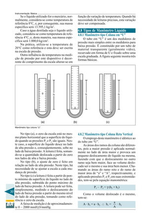 30
Instrumentação Básica
Se o líquido utilizado for o mercúrio, nor-
malmente, considera-se como temperatura de
referência 0°C, e, por conseguinte, sua massa
específica será 13.595,1 kg/m3
.
Caso a água destilada seja o líquido utili-
zado, considera-se como temperatura de refe-
rência 4°C, e, desta maneira, sua massa espe-
cífica será 1.000,0 kg/cm3
.
Na prática, utiliza-se a temperatura de
20°C como referência e esta deve ser escrita
na escala de pressão.
Outra influência da temperatura na medi-
ção de pressão por este dispositivo é decor-
rente do comprimento da escala alterar-se em
função da variação de temperatura. Quando há
necessidade de leituras precisas, esta variação
deve ser compensada.
4.8 Tipos de Manômetro Líquido
4.8.1 Manômetro tipo Coluna em “U”
O tubo em “U” é um dos medidores de
pressão mais simples entre os medidores para
baixa pressão. É constituído por um tubo de
material transparente (geralmente vidro),
recurvado em forma de U e fixado sobre uma
escala graduada. A figura seguinte mostra três
formas básicas.
Manômetro tipo coluna “U”.
No tipo (a), o zero da escala está no mes-
mo plano horizontal que a superfície do líqui-
do quando as pressões P1 e P2 são iguais. Nes-
te caso, a superfície do líquido desce no lado
de alta pressão e, conseqüentemente, sobe no
lado de baixa pressão. A leitura é feita, soman-
do-se a quantidade deslocada a partir do zero
nos lados de alta e baixa pressão.
No tipo (b), o ajuste de zero é feito em
relação ao lado de alta pressão. Neste tipo, há
necessidade de se ajustar a escala a cada mu-
dança de pressão.
No tipo (c) a leitura é feita a partir do pon-
to mínimo da superfície do líquido no lado de
alta pressão, subtraída do ponto máximo do
lado de baixa pressão. A leitura pode ser feita,
simplesmente, medindo o deslocamento do
lado de baixa pressão a partir do mesmo nível
do lado de alta pressão, tomando como refe-
rência o zero da escala.
A faixa de medição é de aproximadamen-
te 0 ~ 2000 mmH2O/mmHg.
4.8.2 Manômetro tipo Coluna Reta Vertical
O emprego deste manômetro é idêntico ao
do tubo em “U”.
As áreas dos ramos da coluna são diferen-
tes, pois a maior pressão é aplicada normal-
mente no lado de área maior e provoca um
pequeno deslocamento do líquido na mesma,
fazendo com que o deslocamento no outro
ramo seja bem maior, face ao volume deslo-
cado ser o mesmo e sua área bem menor. Cha-
mando as áreas do ramo reto e do ramo de
maior área de “a” e “A”, respectivamente, e
aplicando pressões P1 e P2 em suas extremida-
des, tem-se pela equação manométrica:
P1 – P2 = γ (h2 + h1)
Como o volume deslocado é o mesmo,
tem-se:
A . h1 = a . h2 ∴ h1 =
a
A
. h2
 