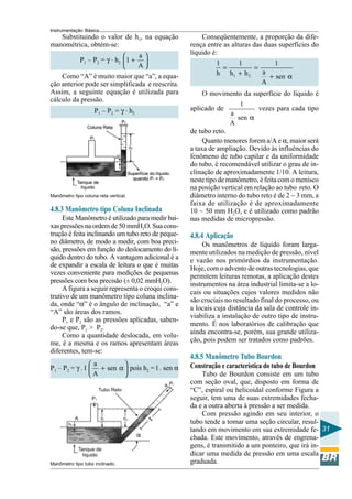 Instrumentação Básica
31
Substituindo o valor de h1, na equação
manométrica, obtém-se:
P1 – P2 = γ . h2
a
1
A
 
+ 
 
Como “A” é muito maior que “a”, a equa-
ção anterior pode ser simplificada e reescrita.
Assim, a seguinte equação é utilizada para
cálculo da pressão.
P1 – P2 = γ . h2
Manômetro tipo coluna reta vertical.
4.8.3 Manômetro tipo Coluna Inclinada
Este Manômetro é utilizado para medir bai-
xas pressões na ordem de 50 mmH2O. Sua cons-
trução é feita inclinando um tubo reto de peque-
no diâmetro, de modo a medir, com boa preci-
são, pressões em função do deslocamento do lí-
quido dentro do tubo. A vantagem adicional é a
de expandir a escala de leitura o que é muitas
vezes conveniente para medições de pequenas
pressões com boa precisão (± 0,02 mmH2O).
A figura a seguir representa o croqui cons-
trutivo de um manômetro tipo coluna inclina-
da, onde “α” é o ângulo de inclinação, “a” e
“A” são áreas dos ramos.
P1 e P2 são as pressões aplicadas, saben-
do-se que, P1 > P2.
Como a quantidade deslocada, em volu-
me, é a mesma e os ramos apresentam áreas
diferentes, tem-se:
P1 – P2 = γ . l
a
sen
A
 
+ α 
 
pois h2 = l . sen α
Manômetro tipo tubo inclinado.
Conseqüentemente, a proporção da dife-
rença entre as alturas das duas superfícies do
líquido é:
1 2
1 1 1
ah h h sen
A
= =
+ + α
O movimento da superfície do líquido é
aplicado de
1
a
sen
A
α
vezes para cada tipo
de tubo reto.
Quanto menores forem a/A e α, maior será
a taxa de ampliação. Devido às influências do
fenômeno de tubo capilar e da uniformidade
do tubo, é recomendável utilizar o grau de in-
clinação de aproximadamente 1/10. A leitura,
neste tipo de manômetro, é feita com o menisco
na posição vertical em relação ao tubo reto. O
diâmetro interno do tubo reto é de 2 ~ 3 mm, a
faixa de utilização é de aproximadamente
10 ~ 50 mm H2O, e é utilizado como padrão
nas medidas de micropressão.
4.8.4 Aplicação
Os manômetros de líquido foram larga-
mente utilizados na medição de pressão, nível
e vazão nos primórdios da instrumentação.
Hoje, com o advento de outras tecnologias, que
permitem leituras remotas, a aplicação destes
instrumentos na área industrial limita-se a lo-
cais ou situações cujos valores medidos não
são cruciais no resultado final do processo, ou
a locais cuja distância da sala de controle in-
viabiliza a instalação de outro tipo de instru-
mento. É nos laboratórios de calibração que
ainda encontra-se, porém, sua grande utiliza-
ção, pois podem ser tratados como padrões.
4.8.5 Manômetro Tubo Bourdon
Construção e característica do tubo de Bourdon
Tubo de Bourdon consiste em um tubo
com seção oval, que, disposto em forma de
“C”, espiral ou helicoidal conforme Figura a
seguir, tem uma de suas extremidades fecha-
da e a outra aberta à pressão a ser medida.
Com pressão agindo em seu interior, o
tubo tende a tomar uma seção circular, resul-
tando em movimento em sua extremidade fe-
chada. Este movimento, através de engrena-
gens, é transmitido a um ponteiro, que irá in-
dicar uma medida de pressão em uma escala
graduada.
 