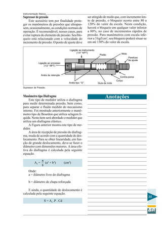 Instrumentação Básica
35
Supressor de Pressão.
Supressor de pressão
Este acessório tem por finalidade prote-
ger os manômetros de pressões que ultrapas-
sem, ocasionalmente, as condições normais de
operação. É recomendável, nesses casos, para
evitar ruptura do elemento de pressão. Seu blo-
queio está relacionado com a velocidade do
incremento de pressão. O ponto de ajuste deve
Manômetro tipo Diafragma
Este tipo de medidor utiliza o diafragma
para medir determinada pressão, bem como,
para separar o fluido medido do mecanismo
interno. Foi mostrado anteriormente o manô-
metro tipo de Bourdon que utiliza selagem lí-
quida. Neste item será abordado o medidor que
utiliza um diafragma elástico.
A Figura anterior mostra este tipo de me-
didor.
A área de recepção de pressão do diafrag-
ma, muda de acordo com a quantidade de des-
locamento. Para se obter linearidade, em fun-
ção de grande deslocamento, deve-se fazer o
diâmetro com dimensões maiores. A área efe-
tiva do diafragma é calculada pela seguinte
equação.
Ae =
8
π
(a2
+ b2
) (cm2
)
Onde:
a = diâmetro livre do diafragma
b = diâmetro de chapa reforçada
E ainda, a quantidade de deslocamento é
calculada pela seguinte equação.
S = Ae .P . Cd
Anotações
ser atingido de modo que, com incremento len-
to de pressão, o bloqueio ocorra entre 80 a
120% do valor da escala. Nesta condição,
haverá o bloqueio em qualquer valor inferior
a 80%, no caso de incrementos rápidos de
pressão. Para manômetros com escala infe-
rior a 3 kgf/cm2
, seu bloqueio poderá situar-se
em até 130% do valor da escala.
 