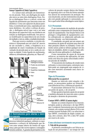38
Instrumentação Básica
Sensor Capacitivo (Célula Capacitiva)
É o sensor mais utilizado em transmisso-
res de pressão. Nele, um diafragma de medi-
ção move-se entre dois diafragmas fixos. En-
tre os diafragmas fixos e o móvel, existe um
líquido de enchimento que funciona como um
dielétrico. Como um capacitor de placas para-
lelas, é constituído por estas, separadas por um
meio dielétrico. Ao sofrer o esforço de pres-
são, o diafragma móvel (que vem a ser uma
das placas do capacitor) tem sua distância em
relação ao diafragma modificada. Isto provo-
ca modificação na capacitância de um círculo
demediçãoe,tem-se,então,amediçãodepressão.
Para que ocorra a medição, o circuito ele-
trônico é alimentado por um sinal AC através
de um oscilador e, então, a freqüência ou a
amplitude do sinal é modulada em função da
variação de pressão para se ter a saída em cor-
rente ou digital. Como líquido de enchimento,
utiliza-se,normalmente,glicerina,ou“fluor-oil”.
5.2 Instrumentos para alarme e inter-
travamento
A variável pressão quando aplicada em um
processo industrial qualquer, submete os equi-
pamentos a esforços de deformação que de-
vem estar sempre abaixo de limites de segu-
rança, para que não ocorra ruptura e conseqüen-
tementeacidentes.Agarantiadapermanência dos
valores de pressão sempre abaixo dos limites
de segurança deve ser feita de forma automá-
tica através de instrumentos de proteção. No
caso da pressão, um dos instrumentos de prote-
ção com grande aplicação é o pressostato, so-
bre o qual serão feitas abordagens neste tópico.
5.2.1 Pressostato
É um instrumento de medição de pressão
utilizado como componente do sistema de pro-
teção de equipamento. Sua função básica é de
proteger a integridade de equipamentos con-
tra sobrepressão ou subpressão aplicada aos
mesmos durante seu funcionamento.
É constituído, em geral, por um sensor, um
mecanismo de ajuste de set-point uma chave de
duas posições (aberto ou fechado). Como ele-
mento sensor, pode-se utilizar qualquer um dos
tipos já estudados, dentre os quais o mais utili-
zado nas diversas aplicações é o diafragma.
Como mecanismo de ajuste de set-point
utiliza-se, na maioria das aplicações, de uma
mola com faixa de ajuste selecionada confor-
me pressão de trabalho.
O mecanismo de mudança de estado mais
utilizado é o microinterruptor, entretanto tam-
bém pode ser empregada uma ampola de vi-
dro com mercúrio acionando uma chave in-
terruptora.
Tipos de Pressostatos
Diferencial fixo ou ajustável
Quanto ao intervalo entre atuação e de-
sarme, os pressostatos podem ser fornecidos
com diferencial fixo e diferencial ajustável.
O pressostato diferencial fixo só oferece
um ponto de ajuste, o de set-point.
O tipo ajustável permite ajuste de set-point
e também alteração do intervalo entre o ponto
de atuação e desarme do pressostato.
Contato SPDT e DPDT (Contato duplo)
Quanto ao contato disponível no microin-
terruptor, pode-se selecionar o do tipo SPDT,
que é composto basicamente por um terminal
comum, um contato normal aberto (NA) e um
contato normal fechado (NF); ou selecionar o
tipo DPDT, constituído de duplo contato, ou
seja, dois comuns, dois NA e dois NF sendo
um reserva do outro.
Como selecionar corretamente um pressostato
1. Vida útil do pressostato
A primeira consideração a ser feita na se-
leção de um pressostato é seu tempo de vida
 