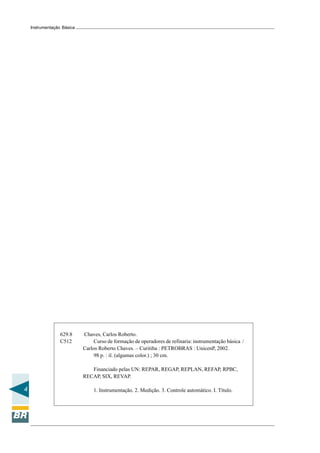 4
Instrumentação Básica
629.8 Chaves, Carlos Roberto.
C512 Curso de formação de operadores de refinaria: instrumentação básica /
Carlos Roberto Chaves. – Curitiba : PETROBRAS : UnicenP, 2002.
98 p. : il. (algumas color.) ; 30 cm.
Financiado pelas UN: REPAR, REGAP, REPLAN, REFAP, RPBC,
RECAP, SIX, REVAP.
1. Instrumentação. 2. Medição. 3. Controle automático. I. Título.
 