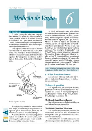 42
Instrumentação Básica
6Medição de Vazão
6.1 Introdução
A vazão é umas das principais variáveis
do processo. Em aplicações como transferên-
cia de custódia, balanços de massas, controle
de combustão, etc., precisão é fundamental.
Devido a variedades de processos e produtos,
haverá sempre um medidor mais indicado para
uma determinada aplicação.
Este capítulo tem a finalidade de mostrar
a diversidade dos medidores de vazão, bem
como, seus princípios de funcionamento. As
informações aqui abordadas poderão elucidar
algumas dúvidas para a escolha do melhor
método de medição desta variável tão impor-
tante.
Medidor magnético de vazão.
A medição de vazão inclui no seu sentido
mais amplo, a determinação da quantidade de
líquidos, gases e sólidos que passa por um
determinado local na unidade de tempo.
A quantidade total movimentada pode ser
medida em unidades de volume (litros, mm3
,
cm3
, m3
, galões, pés cúbicos) ou em unidades
de massa (g, Kg, toneladas, libras).
A vazão instantânea é dada pela divisão
de uma das unidades anteriores, por uma uni-
dade de tempo (litros/min, m3
/hora, galões/
min). No caso de gases e vapores, a vazão ins-
tantânea pode ser expressa, em Kg/h ou m3
/h.
Quando a vazão é medida em unidades de
volume, devem ser especificadas as “condi-
ções base” consideradas. Assim, no caso de
líquidos, é importante indicar que a vazão se
considera “nas condições de operação”, ou a
0°C, 20°C, ou a outra temperatura qualquer.
Na medição de gases, é comum indicar a va-
zão em Nm3
/h (metros cúbicos normais por
hora, ou seja a temperatura de 0°C e a pressão
atmosférica) ou em SCFM (pés cúbicos
standardporminuto–temperatura60°Fe14.696
psi de pressão atmosférica). Vale dizer que:
1 m3
= 1000 litros → 1 galão (americano) = 3,785 litros
1 pé cúbico = 0,0283168 m3
→ 1 libra = 0,4536 kg
6.1.1 Tipos de medidores de vazão
Existem dois tipos de medidores de va-
zão, os medidores de quantidade e os medido-
res volumétricos.
Medidores de quantidade
São aqueles que, em qualquer instante,
permitem saber que quantidade de fluxo pas-
sou mas não a vazão do fluxo que está passan-
do. Exemplos: bombas de gasolina, hidrôme-
tros, balanças industriais, etc.
Medidores de Quantidade por Pesagem
São utilizados para medição de sólidos, ou
seja, são as balanças industriais.
Medidores de Quantidade Volumétrica
São aqueles em que o fluido, passando em
quantidades sucessivas pelo mecanismo de
medição faz com que o mesmo acione o me-
canismo de indicação.
Este medidores são utilizados como os
elementos primários das bombas de gasolina
 