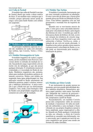 46
Instrumentação Básica
6.4.2 Calha de Parshall
O medidor tipo calha de Parshall é um tipo
de Venturi aberto que mede a altura estática
do fluxo. É um medidor mais vantajoso que o
vertedor, porque apresenta menor perda de
carga e serve para medir fluidos com sólidos
em suspensão.
6.5 Medidores especiais de vazão
Os principais medidores especiais de va-
zão são: medidores de vazão com eletrodos,
tipo turbina, tipo Coriolis, Vortex e Ultra-
sônico.
6.5.1 Medidor Eletromagnético de Vazão
O medidor magnético de vazão é, segura-
mente, um dos medidores mais flexíveis e uni-
versais dentre os métodos de medição de va-
zão. Sua perda de carga é equivalente a de um
trecho reto de tubulação, já que não possui
qualquer obstrução. É virtualmente insensível
à densidade e à viscosidade do fluido de me-
dição. Medidores magnéticos são, portanto,
ideais para medição de produtos químicos al-
tamente corrosivos, fluidos com sólidos em
suspensão, lama, água, polpa de papel, etc. Sua
aplicação estende-se desde saneamento até
indústrias químicas, papel e celulose, minera-
ção e indústrias alimentícias. A única restri-
ção é que o fluido tem que ser eletricamente
condutivo. Tem, ainda, como limitação o fato
de fluidos com propriedades magnéticas adi-
cionarem um certo erro de medição.
6.5.2 Medidor Tipo Turbina
O medidor é constituído, basicamente, por
um rotor montado axialmente na tubulação.
O rotor é provido de aletas que o fazem girar
quando passa um fluido na tubulação do pro-
cesso. Uma bobina captadora com um ímã
permanente é montada fora da trajetória do
fluido.
Quando este se movimenta através do
tubo, o rotor gira a uma velocidade determi-
nada pela velocidade do fluido e pelo ângulo
das lâminas do rotor. A medida que cada lâ-
mina passa diante da bobina e do ímã, ocorre
um variação da relutância do circuito mag-
nético e do fluxo magnético total a que está
submetida a bobina. Verifica-se, então, a
indução de um ciclo de tensão alternada. A
freqüência dos pulsos gerados desta maneira
é proporcional à velocidade do fluido e a va-
zão pode ser determinada pela medição /
totalização de pulsos.
6.5.3 Medidor por Efeito Coriolis
É um instrumento de grande sucesso no
momento, pois tem grande aplicabilidade des-
de a indústria alimentícia, farmacêutica, quí-
mica, papel, petróleo, entre outras. Sua medi-
ção, independe das variáveis de processos -
densidade, viscosidade, condutibilidade, pres-
são, temperatura e perfil do fluido.
Resumidamente, um medidor Coriolis
possui dois componentes: tubos de sensores
de medição e transmissor. Os tubos de medi-
ção são submetidos a uma oscilação e ficam
vibrando em sua própria freqüência natural à
baixa amplitude, quase imperceptível a olho
nu. Quando um fluido qualquer é introduzido
no tubo em vibração, o efeito do Coriolis
manifesta-se causando uma deformação, isto
é, uma torção, que é captada por meio de sen-
sores magnéticos que geram uma tensão em
formato de ondas senoidais.
 