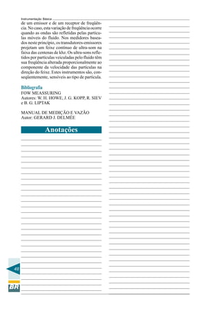 48
Instrumentação Básica
Anotações
de um emissor e de um receptor de freqüên-
cia. No caso, esta variação de freqüência ocorre
quando as ondas são refletidas pelas partícu-
las móveis do fluido. Nos medidores basea-
dos neste princípio, os transdutores-emissores
projetam um feixe contínuo de ultra-som na
faixa das centenas de khz. Os ultra-sons refle-
tidos por partículas veiculadas pelo fluido têm
sua freqüência alterada proporcionalmente ao
componente da velocidade das partículas na
direção do feixe. Estes instrumentos são, con-
seqüentemente, sensíveis ao tipo de partícula.
Bibliografia
FOW MEASSURING
Autores: W. H. HOWE, J. G. KOPP, R. SIEV
e B. G. LIPTAK
MANUAL DE MEDIÇÃO E VAZÃO
Autor: GERARD J. DELMÉE
 