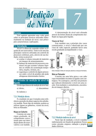 Instrumentação Básica
49
7Medição
de Nível
Resumo
Este capítulo apresenta uma visão geral
sobre as principais técnicas utilizadas indus-
trialmente na medição de nível, suas princi-
pais características e aplicações.
7.1 Introdução
Nível é a altura do conteúdo sólido ou lí-
quido de um reservatório. Trata-se de uma das
principais variáveis utilizadas em controle de
processos contínuos, pois, através de sua me-
dição, torna-se possível:
a) avaliar o volume estocado de materiais
em tanques de armazenamento;
b) balanço de materiais de processos con-
tínuos em que existam volumes líqui-
dos ou sólidos de acumulação tempo-
rária, reações, mistura, etc.;
c) segurança e controle de alguns proces-
sos onde o nível do produto não pode
ultrapassar determinados limites.
7.2 Métodos de medição de nível de
líquido
Ostrêstiposbásicosdemediçãodenívelsão:
a) direto, c) descontínuo
b) indireto e
7.2.1 Medição direta
É a medição em que é tomada como refe-
rência a posição do plano superior da substân-
cia medida. Neste tipo de medição, podem-se
utilizar réguas ou gabaritos, visores de nível,
bóia ou flutuador.
Régua ou Gabarito
Consiste em uma
régua graduada, de
comprimento conve-
niente para sua intro-
dução dentro do reser-
vatório a ser medido.
A determinação do nível será efetuada
através da leitura direta do comprimento mo-
lhado na régua pelo líquido.
Visores de Nível
Este medidor usa o princípio dos vasos
comunicantes, o nível é observado por um
visor de vidro especial, podendo haver uma
escala graduada acompanhando o visor.
Esta medição é feita em tanques abertos e tanques fechados.
Bóia ou Flutuador
Consiste em uma bóia presa a um cabo
cuja extremidade encontra-se ligada a um con-
trapeso. No contrapeso, está fixo um ponteiro
que indicará diretamente o nível em uma es-
cala. Esta medição é, normalmente, encontra-
da em tanques abertos.
7.2.2 Medição indireta de nível
Neste tipo de medição, o nível é medido
indiretamente em função de grandezas físicas
como: pressão, empuxo, radiação e proprie-
dades elétricas.
 