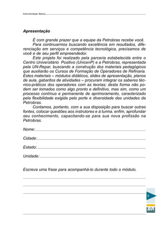 Instrumentação Básica
5
Apresentação
É com grande prazer que a equipe da Petrobras recebe você.
Para continuarmos buscando excelência em resultados, dife-
renciação em serviços e competência tecnológica, precisamos de
você e de seu perfil empreendedor.
Este projeto foi realizado pela parceria estabelecida entre o
Centro Universitário Positivo (UnicenP) e a Petrobras, representada
pela UN-Repar, buscando a construção dos materiais pedagógicos
que auxiliarão os Cursos de Formação de Operadores de Refinaria.
Estes materiais – módulos didáticos, slides de apresentação, planos
de aula, gabaritos de atividades – procuram integrar os saberes téc-
nico-práticos dos operadores com as teorias; desta forma não po-
dem ser tomados como algo pronto e definitivo, mas sim, como um
processo contínuo e permanente de aprimoramento, caracterizado
pela flexibilidade exigida pelo porte e diversidade das unidades da
Petrobras.
Contamos, portanto, com a sua disposição para buscar outras
fontes, colocar questões aos instrutores e à turma, enfim, aprofundar
seu conhecimento, capacitando-se para sua nova profissão na
Petrobras.
Nome:
Cidade:
Estado:
Unidade:
Escreva uma frase para acompanhá-lo durante todo o módulo.
 