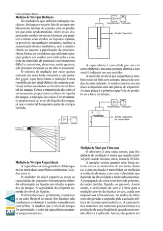52
Instrumentação Básica
Medição de Nível por Radiação
Os medidores que utilizam radiações nu-
cleares distinguem-se pelo fato de serem com-
pletamente isentos do contato com os produ-
tos que estão sendo medidos. Além disso, dis-
pensando sondas ou outras técnicas que man-
têm contato com sólidos ou líquidos tornam-
se possível, em qualquer momento, realizar a
manutenção desses medidores, sem a interfe-
rência ou mesmo a paralização do processo.
Dessa forma, os medidores que utilizam radia-
ções podem ser usados para indicação e con-
trole de materiais de manuseio extremamente
difícil e corrosivos, abrasivos, muito quentes,
sob pressões elevadas ou de alta viscosidade.
O sistema de medição por raios gamas
consiste em uma fonte emissora e um conta-
dor gyger, (que transforma a radiação Gama
recebida em um sinal elétrico de corrente con-
tínua) ambos montados verticalmente na late-
ral do tanque. Como a transmissão dos raios é
inversamente proporcional a altura do líquido
do tanque, a radiação dos raios é inversamen-
te proporcional ao nível do líquido do tanque,
já que o material bloquearia parte da energia
emitida.
Medição de Nível por Capacitância
A capacitância é uma grandeza elétrica que
existe entre duas superfícies condutoras isola-
das entre si.
O medidor de nível capacitivo mede as
capacidades do capacitor formado pelo eletro-
do submergido no líquido em relação as pare-
des do tanque. A capacidade do conjunto de-
pende do nível do líquido.
O elemento sensor, geralmente, é uma has-
te ou cabo flexível de metal. Em líquidos não
condutores o eletrodo é isolado normalmente
com teflon. À medida que o nível do tanque
for aumentado, o valor da capacitância aumen-
ta progressivamente.
Medição de Nível por Ultra som
O ultra-som é uma onda sonora, cuja fre-
qüência de oscilação é maior que aquela sensí-
velpeloouvidohumano,istoé,acimade20Khz.
A geração ocorre quando uma força ex-
terna excita as moléculas de um meio elásti-
co, e esta excitação é transferida de molécula
à molécula do meio, com uma velocidade que
depende da elasticidade e inércia das mesmas.
A propagação do ultra-som depende portanto,
do meio (sólido, líquido ou gasoso). Assim
sendo, a velocidade do som é a base para a
medição através da técnica de eco, usada nos
dispositivos ultra-sônicos. As ondas de ultra-
som são geradas e captadas pela excitação elé-
trica de materiais piezoelétricos. A caracterís-
tica marcante dos materiais piezoelétricos é a
produção de uma freqüência quando uma ten-
são elétrica é aplicada. Assim, eles podem ser
A capacitância é convertida por um cir-
cuito eletrônico em uma corrente elétrica e este
sinal é indicado em um medidor.
A medição de nível por capacitância tam-
bém pode ser feita sem contato, através de son-
das de proximidade. A sonda consiste em um
disco compondo uma das placas do capacitor.
A outra placa é a própria superfície do produ-
to ou a base do tanque.
 