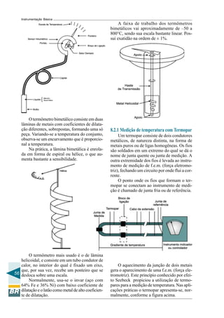56
Instrumentação Básica
O termômetro bimetálico consiste em duas
lâminas de metais com coeficientes de dilata-
ção diferentes, sobrepostas, formando uma só
peça. Variando-se a temperatura do conjunto,
observa-se um encurvamento que é proporcio-
nal a temperatura.
Na prática, a lâmina bimetálica é enrola-
da em forma de espiral ou hélice, o que au-
menta bastante a sensibilidade.
O termômetro mais usado é o de lâmina
helicoidal, e consiste em um tubo condutor de
calor, no interior do qual é fixado um eixo,
que, por sua vez, recebe um ponteiro que se
desloca sobre uma escala.
Normalmente, usa-se o invar (aço com
64% Fe e 36% Ni) com baixo coeficiente de
dilatação e o latão como metal de alto coeficien-
te de dilatação.
A faixa de trabalho dos termômetros
bimetálicos vai aproximadamente de –50 a
800°C, sendo sua escala bastante linear. Pos-
sui exatidão na ordem de ± 1%.
8.2.1 Medição de temperatura com Termopar
Um termopar consiste de dois condutores
metálicos, de natureza distinta, na forma de
metais puros ou de ligas homogêneas. Os fios
são soldados em um extremo do qual se dá o
nome de junta quente ou junta de medição. A
outra extremidade dos fios é levada ao instru-
mento de medição de f.e.m. (força eletromo-
triz), fechando um circuito por onde flui a cor-
rente.
O ponto onde os fios que formam o ter-
mopar se conectam ao instrumento de medi-
ção é chamado de junta fria ou de referência.
O aquecimento da junção de dois metais
gera o aparecimento de uma f.e.m. (força ele-
tromotriz). Este princípio conhecido por efei-
to Seebeck propiciou a utilização de termo-
pares para a medição de temperatura. Nas apli-
cações práticas o termopar apresenta-se, nor-
malmente, conforme a figura acima.
 