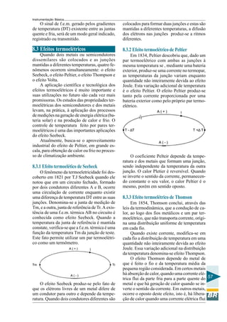 Instrumentação Básica
57
O sinal de f.e.m. gerado pelos gradientes
de temperatura (DT) existente entre as juntas
quente e fria, será de um modo geral indicado,
registrado ou transmitido.
8.3 Efeitos termoelétricos
Quando dois metais ou semicondutores
dissemilares são colocados e as junções
mantidas a diferentes temperaturas, quatro fe-
nômenos ocorrem simultaneamente: o efeito
Seebeck, o efeito Peltier, o efeito Thompson e
o efeito Volta.
A aplicação científica e tecnológica dos
efeitos termoelétricos é muito importante e
suas utilizações no futuro são cada vez mais
promissoras. Os estudos das propriedades ter-
moelétricas dos semicondutores e dos metais
levam, na prática, à aplicação dos processos
de medições na geração de energia elétrica (ba-
teria solar) e na produção de calor e frio. O
controle de temperatura feito por pares ter-
moelétricos é uma das importantes aplicações
do efeito Seebeck.
Atualmente, busca-se o aproveitamento
industrial do efeito de Peltier, em grande es-
cala, para obtenção de calor ou frio no proces-
so de climatização ambiente.
8.3.1 Efeito termoelético de Seebeck
O fenômeno da termoeletricidade foi des-
coberto em 1821 por T.J Seebeck quando ele
notou que em um circuito fechado, formado
por dois condutores diferentes A e B, ocorre
uma circulação de corrente enquanto existir
uma diferença de temperatura DT entre as suas
junções. Denomina-se a junta de medição de
Tm, e a outra, junta de referência de Tr. A exis-
tência de uma f.e.m. térmica AB no circuito é
conhecida como efeito Seebeck. Quando a
temperatura da junta de referência é mantida
constate, verifica-se que a f.e.m. térmica é uma
função da temperatura Tm da junção de teste.
Este fato permite utilizar um par termoelétri-
co como um termômetro.
colocados para formar duas junções e estas são
mantidas a diferentes temperaturas, a difusão
dos elétrons nas junções produz-se a ritmos
diferentes.
8.3.2 Efeito termoelétrico de Peltier
Em 1834, Peltier descobriu que, dado um
par termoelétrico com ambas as junções à
mesma temperatura se , mediante uma bateria
exterior, produz-se uma corrente no termopar,
as temperaturas da junção variam enquanto
quantidade não inteiramente devida ao efeito
Joule. Esta variação adicional de temperatura
é o efeito Peltier. O efeito Peltier produz-se
tanto pela corrente proporcionada por uma
bateria exterior como pelo próprio par termo-
elétrico.
O efeito Seebeck produz-se pelo fato de
que os elétrons livres de um metal difere de
um condutor para outro e depende da tempe-
ratura. Quando dois condutores diferentes são
O coeficiente Pelteir depende da tempe-
ratura e dos metais que formam uma junção,
sendo independente da temperatura da outra
junção. O calor Pletier é reversível. Quando
se inverte o sentido da corrente, permanecen-
do constante o seu valor, o calor Peltier é o
mesmo, porém em sentido oposto.
8.3.3 Efeito termoelétrico de Thomson
Em 1854, Thomson conclui, através das
leis da termodinâmica, que a condução de ca-
lor, ao logo dos fios metálicos e um par ter-
moelétrico, que não transporta corrente, origi-
na uma distribuição uniforme de temperatura
em cada fio.
Quando existe corrente, modifica-se em
cada fio a distribuição de temperatura em uma
quantidade não inteiramente devida ao efeito
Joule. Essa variação adicional na distribuição
da temperatura denomina-se efeito Thompson.
O efeito Thomson depende do metal de
que é feito o fio e da temperatura média da
pequena região considerada. Em certos metais
há absorção de calor, quando uma corrente elé-
trica flui da parte fria para a parte quente do
metal e que há geração de calor quando se in-
verte o sentido da corrente. Em outros metais,
ocorre o oposto deste efeito, isto é, há libera-
ção de calor quando uma corrente elétrica flui
 