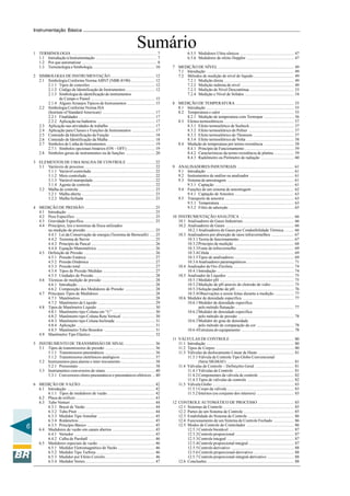 6
Instrumentação Básica
Sumário1 TERMINOLOGIA ................................................................................... 7
1.1 Introdução à Instrumentação ........................................................... 7
1.2 Por que automatizar ......................................................................... 8
1.3 Terminologia e Simbologia ............................................................ 10
2 SIMBOLOGIA DE INSTRUMENTAÇÃO ........................................... 12
2.1 Simbologia Conforme Norma ABNT (NBR-8190) ....................... 12
2.1.1 Tipos de conexões .............................................................. 12
2.1.2 Código de Identificação de Instrumentos ............................ 12
2.1.3 Simbologia de identificação de instrumentos
de Campo e Painel .............................................................. 15
2.1.4 Alguns Arranjos Típicos de Instrumentos ........................... 15
2.2 Simbologia Conforme Norma ISA
(Institute of Standard American) ................................................... 17
2.2.1 Finalidades .......................................................................... 17
2.2.2 Aplicação na Indústria ........................................................ 17
2.3 Aplicação nas atividades de trabalho ............................................ 17
2.4 Aplicação para Classes e Funções de Instrumentos ...................... 17
2.5 Conteúdo da Identificação da Função ........................................... 18
2.6 Conteúdo de Identificação da Malha ............................................. 18
2.7 Símbolos de Linha de Instrumentos ............................................... 19
2.7.1 Símbolos opcionais binários (ON – OFF) ........................... 19
2.8 Símbolos gerais de instrumentos ou de funções ............................ 20
3 ELEMENTOS DE UMA MALHA DE CONTROLE ........................... 22
3.1 Variáveis de processo .................................................................... 22
3.1.1 Variável controlada ............................................................. 22
3.1.2 Meio controlado .................................................................. 22
3.1.3 Variável manipulada ............................................................ 22
3.1.4 Agente de controle .............................................................. 22
3.2 Malha de controle .......................................................................... 23
3.2.1 Malha aberta ....................................................................... 23
3.2.2 Malha fechada .................................................................... 23
4 MEDIÇÃO DE PRESSÃO .................................................................... 25
4.1 Introdução ..................................................................................... 25
4.2 Peso Específico ............................................................................. 25
4.3 Gravidade Específica ..................................................................... 25
4.4 Princípios, leis e teoremas da física utilizados
na medição de pressão ................................................................... 25
4.4.1 Lei da Conservação de energia (Teorema de Bernoulli) ..... 25
4.4.2 Teorema de Stevin .............................................................. 25
4.4.3 Princípio de Pascal .............................................................. 26
4.4.4 Equação Manométrica ........................................................ 26
4.5 Definição de Pressão ..................................................................... 26
4.5.1 Pressão Estática .................................................................. 27
4.5.2 Pressão Dinâmica ............................................................... 27
4.5.3 Pressão total ........................................................................ 27
4.5.4 Tipos de Pressão Medidas .................................................. 27
4.5.5 Unidades de Pressão ........................................................... 28
4.6 Técnicas de medição de pressão ................................................... 28
4.6.1 Introdução ........................................................................... 28
4.6.2 Composição dos Medidores de Pressão ............................. 28
4.7 Principais Tipos de Medidores ...................................................... 28
4.7.1 Manômetros ........................................................................ 28
4.7.2 Manômetro de Líquido ....................................................... 29
4.8 Tipos de Manômetro Líquido ........................................................ 30
4.8.1 Manômetro tipo Coluna em “U” ......................................... 30
4.8.2 Manômetro tipo Coluna Reta Vertical ................................ 30
4.8.3 Manômetro tipo Coluna Inclinada ...................................... 31
4.8.4 Aplicação ............................................................................ 31
4.8.5 Manômetro Tubo Bourdon ................................................. 31
4.9 Manômetro Tipo Elástico .............................................................. 32
5 INSTRUMENTO DE TRANSMISSÃO DE SINAL ............................. 36
5.1 Tipos de transmissores de pressão ................................................ 36
5.1.1 Transmissores pneumáticos ................................................ 36
5.1.2 Transmissores eletrônicos analógicos ................................. 37
5.2 Instrumentos para alarme e inter-travamento ................................. 38
5.2.1 Pressostato .......................................................................... 38
5.3 Instrumentos conversores de sinais ............................................... 40
5.3.1 Conversores eletro-pneumáticos e pneumáticos-elétricos ... 40
6 MEDIÇÃO DE VAZÃO ........................................................................ 42
6.1 Introdução ..................................................................................... 42
6.1.1 Tipos de medidores de vazão .............................................. 42
6.2 Placa de orifício ............................................................................. 43
6.3 Tubo Venturi .................................................................................. 44
6.3.1 Bocal de Vazão ................................................................... 44
6.3.2 Tubo Pitot ........................................................................... 44
6.3.3 Medidor Tipo Annubar ....................................................... 45
6.3.4 Rotâmetros .......................................................................... 45
6.3.5 Princípio Básico .................................................................. 45
6.4 Medidores de vazão em canais abertos ......................................... 45
6.4.1 Vertedor .............................................................................. 45
6.4.2 Calha de Parshall ................................................................ 46
6.5 Medidores especiais de vazão ....................................................... 46
6.5.1 Medidor Eletromagnético de Vazão .................................... 46
6.5.2 Medidor Tipo Turbina ......................................................... 46
6.5.3 Medidor por Efeito Coriolis ................................................ 46
6.5.4 Medidor Vortex ................................................................... 47
6.5.5 Medidores Ultra-sônicos .................................................... 47
6.5.6 Medidores de efeito Doppler .............................................. 47
7 MEDIÇÃO DE NÍVEL .......................................................................... 49
7.1 Introdução ..................................................................................... 49
7.2 Métodos de medição de nível de líquido ....................................... 49
7.2.1 Medição direta .................................................................... 49
7.2.2 Medição indireta de nível ................................................... 49
7.2.3 Medição de Nível Descontínua ........................................... 53
7.2.4 Medição e Nível de Sólidos ................................................ 54
8 MEDIÇÃO DE TEMPERATURA ......................................................... 55
8.1 Introdução ..................................................................................... 55
8.2 Temperatura e calor ....................................................................... 55
8.2.1 Medição de temperatura com Termopar ............................. 56
8.3 Efeitos termoelétricos .................................................................... 57
8.3.1 Efeito termoelético de Seebeck ........................................... 57
8.3.2 Efeito termoelétrico de Peltier ............................................ 57
8.3.3 Efeito termoelétrico de Thomson ........................................ 57
8.3.4 Efeito termoelétrico de Volta .............................................. 58
8.4 Medição de temperatura por termo-resistência ............................. 58
8.4.1 Princípio de Funcionamento ................................................ 59
8.4.2 Características da termo-resistência de platina ................... 59
8.4.3 Radiômetro ou Pirômetro de radiação ................................ 60
9 ANALISADORES INDUSTRIAIS ....................................................... 61
9.1 Introdução ..................................................................................... 61
9.2 Instrumentos de análise ou analisador ........................................... 61
9.3 Sistema de amostragem ................................................................. 61
9.3.1 Captação ............................................................................. 61
9.4 Funções de um sistema de amostragem ......................................... 62
9.4.1 Captação de Amostra .......................................................... 63
9.5 Transporte de amostra ................................................................... 63
9.5.1 Temperatura ........................................................................ 63
9.5.2 Filtro de adsorção ............................................................... 65
10 INSTRUMENTAÇÃO ANALÍTICA .................................................... 66
10.1 Analisadores de Gases Industriais ................................................. 66
10.2 Analisadores de Gases .................................................................. 66
10.2.1Analisadores de Gases por Condutibilidade Térmica ......... 66
10.3 Analisadores por absorção de raios infravermelhos ...................... 67
10.3.1Teoria de funcionamento ..................................................... 67
10.3.2Princípio de medição .......................................................... 68
10.3.3Fonte de infravermelho ....................................................... 69
10.3.4Célula .................................................................................. 69
10.3.5Tipos de analisadores .......................................................... 69
10.3.6Analisadores paramagnéticos .............................................. 71
10.4 Analisador de Oxi-Zircônia ........................................................... 74
10.4.1Introdução ........................................................................... 74
10.5 Analisador de Líquidos ................................................................. 75
10.5.1Medidor pH ........................................................................ 75
10.5.2Medição de pH através do eletrodo de vidro ...................... 75
10.5.3Solução padrão de pH ......................................................... 76
10.5.4Observações a serem feitas durante a medição ................... 77
10.6 Medidor de densidade específica .................................................. 77
10.6.1Medidor de densidade específica
pelo método flutuação ......................................................... 77
10.6.2Medidor de densidade específica
pelo método de pressão ...................................................... 78
10.6.3Medidor do grau de densidade
pelo método de comparação da cor .................................... 78
10.6.4Estrutura do equipamento ................................................... 78
11 VÁLVULAS DE CONTROLE .............................................................. 80
11.1 Introdução ..................................................................................... 80
11.2 Tipos de Corpos ............................................................................ 80
11.3 Válvulas de deslocamento Linear de Haste ................................... 81
11.3.1 Válvula de Controle Tipo Globo Convencional
(Série SIGMAF) ................................................................. 81
11.4 Válvulas de Controle – Definições Geral ...................................... 81
11.4.1 Válvulas de Controle .......................................................... 81
11.4.2 Componentes da válvula de controle .................................. 82
11.4.3 Tipos de válvulas de controle ............................................. 82
11.5 Válvula Globo ............................................................................... 83
11.5.1 Corpo da válvula ................................................................. 83
11.5.2 Internos (ou conjunto dos internos) .................................... 83
12 CONTROLE AUTOMÁTICO DE PROCESSO ................................... 85
12.1 Sistemas de Controle ..................................................................... 85
12.2 Partes de um Sistema de Controle ................................................. 85
12.3 Estabilidade do Sistema de Controle ............................................. 86
12.4 Funcionamento de um Sistema de Controle Fechado .................... 86
12.5 Modos de Controle do Controlador .............................................. 86
12.5.1Controle biestável ............................................................... 87
12.5.2Controle proporcional ......................................................... 87
12.5.3Controle integral ................................................................. 87
12.5.4Controle proporcional-integral ............................................ 87
12.5.5Controle derivativo ............................................................. 88
12.5.6 Controle proporcional-derivativo ....................................... 88
12.5.7 Controle proporcional-integral-derivativo .......................... 88
12.6 Conclusões .................................................................................... 88
 