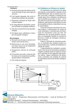 60
Instrumentação Básica
Referências Bibliográficas
DIKE, Paul II – Temperature Measurements with Rayotubes – Leeds & Northrup CO.
(monografia).
ECKMAN, Donald P. – Industrial Instrumentation – John Willey.
MILLER, J. T – The Revised Course in Industrial Instument Technology Instrument.
8.4.3 Radiômetro ou Pirômetro de radiação
Os radiômetros (ou pirômetros de radia-
ção) operam, essencialmente, segundo a lei de
Stefan-Boltzmann. São os sistemas mais sim-
ples, pois neles a radiação é coletada por um
arranjo óptico fixo e dirigida a um detetor do
tipo termopilha (associação em série – ver fi-
gura abaixo) ou do tipo semicondutor nos mais
modernos, onde gera um sinal elétrico no caso
da termopilha ou altera o sinal elétrico no caso
do semicondutor.
Como não possuem mecanismo de varre-
dura próprio, o deslocamento do campo de
visão instantâneo é realizado pela movimen-
tação do instrumento como um todo. Os
radiômetros são, em geral, portáteis, mas po-
dem ser empregados também no controle de
processos a partir de montagens mecânicas,
fixas ou móveis.
Graças à utilização de microprocessado-
res, os resultados das medições podem ser
memorizadas para o cálculo de temperatura e
seleção de valores.
A apresentação dos resultados é, normal-
mente, feita través de mostradores analógicos
e digitais, podendo ainda ser impressa em pa-
pel ou gravada em fita magnética para poste-
rior análise. Alguns radiômetros são direta-
mente conectados com unidades de controle
ou registradores através de interface analógica/
digital.
Vantagens:
a) Possuem maior precisão dentro da fai-
xa de utilização do que outros tipos de
sensores;
b) Com ligação adequada, não existe li-
mitação para distância de operação;
c) Dispensam utilização de fiação espe-
cial para ligação;
d) Se adequadamente protegidos, permi-
tem utilização em qualquer ambiente;
e) Têm boas características de reproduti-
bilidade;
f) Em alguns casos, substituem o termo-
par com grande vantagem.
Desvantagens:
a) São mais caras do que os sensores uti-
lizados nessa mesma faixa;
b) Deterioram-se com mais facilidade,
caso haja excesso na sua temperatura
máxima de utilização;
c) Temperatura máxima de utilização
630°C;
d) É necessário que todo o corpo do bul-
bo esteja com a temperatura equilibra-
da para indicar corretamente;
e) Alto tempo de resposta.
 