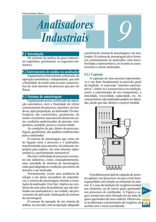 Instrumentação Básica
61
9Analisadores
Industriais
9.1 Introdução
Os sistemas de análise de gases industri-
ais englobam, geralmente, os seguintes ele-
mentos:
9.2Instrumentosdeanáliseouanalisador
Equipamento relativamente sofisticado, de
operação automática e independente, que tem
a finalidade de medir uma ou mais caracterís-
tica de uma amostra do processo que por ele
fluem.
9.3 Sistema de amostragem
Equipamento pouco sofisticado de opera-
ção automática, com a finalidade de retirar
continuamente do processo, amostras, envian-
do-as, após preparação, ao analisador. Os ana-
lisadores são constituídos, geralmente, de
modo a receberem uma amostra dentro de cer-
tas condições padronizadas de pressão, tem-
peratura, umidade, poeira e corrosividade.
As condições do gás, dentro do processo,
fogem, geralmente, dos padrões estabelecidos
para o analisador.
O sistema de amostragem age como elo
de ligação entre o processo e o analisador,
transformando uma amostra, inicialmente im-
própria para análise, em uma amostra repre-
sentativa e perfeitamente mensurável.
Devido à infinidade de processos existen-
tes nas indústrias, existe, conseqüentemente,
uma variedade de sistemas de amostragem,
cada qual adaptada às condições peculiares da
amostra a ser analisada.
Normalmente, existe uma tendência de
relegar a um plano secundário de importân-
cia, o sistema de amostragem, durante a insta-
lação do analisador. Este fato implica na exis-
tência de uma série de problemas que são atri-
buídas aos analisadores e, na verdade, são pro-
venientes da aplicação inadequada do sistema
de amostragem.
O sucesso da operação de um sistema de
análise, no seu todo, está na operação adequada
e perfeita do sistema de amostragem e do ana-
lisador. O sistema de amostragem deve forne-
cer continuamente ao analisador, uma amos-
tra limpa e representativa, no tocante as carac-
terísticas a serem analisadas.
9.3.1 Captação
A captação de uma amostra representati-
va é um fator fundamental na precisão geral
da medição. A expressão “amostra represen-
tativa”, refere-se a característica em medição,
como a concentração de um componente, a
densidade, viscosidade, capacidade, etc. As
características não analisadas podem ser altera-
das, desde que não afetem a variável medida.
O problema principal de captação de amos-
tra aparece nos processos em que existe hete-
rogeneidade com relação ao elemento em aná-
lise. É o caso da medição do oxigênio residual
nas chaminés, ou de outros gases queimados
nos processos de combustão. A Figura a se-
guir, mostra um corte efetuado em um duto de
gases queimados de uma caldeira. Observam-
se as diferentes concentrações de oxigênio, de
acordo com o local considerado.
 
