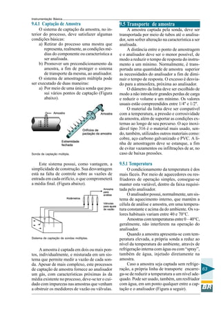 Instrumentação Básica
63
9.4.1 Captação de Amostra
O sistema de captação da amostra, no in-
terior do processo, deve satisfazer algumas
condições básicas:
a) Retirar do processo uma mostra que
representa, realmente, as condições mé-
dias do componente ou característica a
ser analisada.
b) Promover um precondicionamento da
amostra, a fim de proteger o sistema
de transporte da mesma, ao analisador.
O sistema de amostragem múltipla pode
ser executado de duas maneiras:
a) Por meio de uma única sonda que pos-
sui vários pontos de captação (Figura
abaixo).
Sonda de captação múltipla.
Este sistema possui, como vantagem, a
simplicidade de construção. Sua desvantagem
está na falta de controle sobre as vazões de
entrada em cada orifício, o que comprometerá
a média final. (Figura abaixo).
Sistema de captação de sondas múltiplas.
A amostra é captada em dois ou mais pon-
tos, individualmente, e misturada em um sis-
tema que permite medir a vazão de cada son-
da. Apesar de mais complexo, este processos
de captação de amostra fornece ao analisador
um gás, com características próximas às da
média existente no processo, deve-se ter o cui-
dado com impurezas nas amostras que venham
a obstruir os medidores de vazão ou válvulas.
9.5 Transporte de amostra
A amostra captada pela sonda, deve ser
transportada por meio de tubos até o analisa-
dor, sem sofrer alteração na característica a ser
analisada.
A distância entre o ponto de amostragem
e o analisador deve ser o menor possível, de
modo a reduzir o tempo de resposta do instru-
mento a um mínimo. Normalmente, é trans-
portada uma quantidade de amostra superior
às necessidades do analisador a fim de dimi-
nuir o tempo de resposta. O excesso é desvia-
do para a atmosfera, próxima ao analisador.
O diâmetro da linha deve ser escolhido de
modo a não introduzir grandes perdas de carga
e reduzir o volume a um mínimo. Os valores
usuais estão compreendidos entre 1/4'' e 1/2''.
O material da linha deve ser compatível
com a temperatura, a pressão e corrosividade
da amostra, além de suportar as condições ex-
ternas ao longo de seu percurso. O aço inoxi-
dável tipo 316 é o material mais usado, sen-
do, também, utilizados outros materiais como:
cobre, aço carbono galvanizado e PVC. A li-
nha de amostragem deve se estanque, a fim
de evitar vazamentos ou infiltrações de ar, no
caso de baixas pressões.
9.5.1 Temperatura
O condicionamento da temperatura é dos
mais fáceis. Por meio de aquecedores ou res-
friadores de operação simples, consegue-se
manter esta variável, dentro da faixa requisi-
tada pelo analisador.
O analisador possui, normalmente, um sis-
tema de aquecimento interno, que mantém a
célula de análise e amostra, em uma tempera-
tura constante e acima da do ambiente. Os va-
lores habituais variam entre 40 e 70°C.
Amostrascomtemperaturasentre0–40°C,
geralmente, não interferem na operação do
analisador.
Quando a amostra apresenta-se com tem-
peratura elevada, a própria sonda a reduz ao
nível da temperatura do ambiente, através de
refrigeração interna com água ou com “spray”,
também de água, injetado diretamente na
amostra.
Caso a amostra seja captada sem refrige-
ração, a própria linha de transporte encarre-
ga-se de reduzir a temperatura a um nível ade-
quado. Pode ser usado, também, um resfriador
com água, em um ponto qualquer entre a cap-
tação e o analisador (Figura a seguir).
 