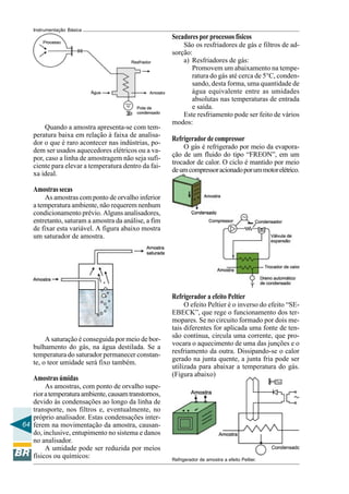 64
Instrumentação Básica
Quando a amostra apresenta-se com tem-
peratura baixa em relação à faixa de analisa-
dor o que é raro acontecer nas indústrias, po-
dem ser usados aquecedores elétricos ou a va-
por, caso a linha de amostragem não seja sufi-
ciente para elevar a temperatura dentro da fai-
xa ideal.
Amostrassecas
As amostras com ponto de orvalho inferior
a temperatura ambiente, não requerem nenhum
condicionamento prévio. Alguns analisadores,
entretanto, saturam a amostra da análise, a fim
de fixar esta variável. A figura abaixo mostra
um saturador de amostra.
A saturação é conseguida por meio de bor-
bulhamento do gás, na água destilada. Se a
temperatura do saturador permanecer constan-
te, o teor umidade será fixo também.
Amostrasúmidas
As amostras, com ponto de orvalho supe-
rioratemperaturaambiente,causamtranstornos,
devido às condensações ao longo da linha de
transporte, nos filtros e, eventualmente, no
próprio analisador. Estas condensações inter-
ferem na movimentação da amostra, causan-
do, inclusive, entupimento no sistema e danos
no analisador.
A umidade pode ser reduzida por meios
físicos ou químicos:
Secadores por processos físicos
São os resfriadores de gás e filtros de ad-
sorção:
a) Resfriadores de gás:
Promovem um abaixamento na tempe-
ratura do gás até cerca de 5°C, conden-
sando, desta forma, uma quantidade de
água equivalente entre as umidades
absolutas nas temperaturas de entrada
e saída.
Este resfriamento pode ser feito de vários
modos:
Refrigerador de compressor
O gás é refrigerado por meio da evapora-
ção de um fluido do tipo “FREON”, em um
trocador de calor. O ciclo é mantido por meio
deumcompressoracionadoporummotorelétrico.
Refrigerador a efeito Peltier
O efeito Peltier é o inverso do efeito “SE-
EBECK”, que rege o funcionamento dos ter-
mopares. Se no circuito formado por dois me-
tais diferentes for aplicada uma fonte de ten-
são contínua, circula uma corrente, que pro-
vocara o aquecimento de uma das junções e o
resfriamento da outra. Dissipando-se o calor
gerado na junta quente, a junta fria pode ser
utilizada para abaixar a temperatura do gás.
(Figura abaixo)
Refrigerador de amostra a efeito Peltier.
 