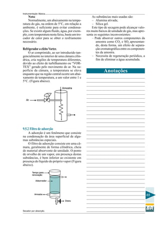 Instrumentação Básica
65
Nota:
Normalmente, um abaixamento na tempe-
ratura do gás, na ordem de 5°C, em relação a
ambiente, é suficiente para evitar condensa-
ções. Se existir algum fluido, água, por exem-
plo, com temperatura nesta faixa, basta um tro-
cador de calor para se obter o resfriamento
necessário.
Refrigerador a efeito Vortex
O ar comprimido, ao ser introduzido tan-
gencialmente no interior de uma câmara cilín-
drica, cria regiões de temperatura diferentes,
devido ao efeito de turbilhamento ou “VOR-
TEX” gerado pelo movimento do ar. Na su-
perfície da câmara, a temperatura se eleva
enquanto que na região central ocorre um abai-
xamento de temperatura, a um valor entre 1 e
5°C. (Figura abaixo).
9.5.2 Filtro de adsorção
A adsorção é um fenômeno que consiste
na condensação da área superficial de algu-
mas substâncias especiais.
O filtro de adsorção consiste em uma câ-
mara, geralmente de forma cilíndrica, cheia
de material absorvente de umidade. O ponto
de orvalho de um vapor, em presença destas
substâncias, é bem inferior ao existente em
presença do líquido do próprio vapor (Figura
abaixo).
Secador por absorção.
As substâncias mais usadas são:
– Alumina ativada;
– Sílica gel.
Este tipo de secagem pode alcançar valo-
res muito baixos de umidade do gás, mas apre-
senta os seguintes inconvenientes:
– Pode absorver outros componentes da
amostra como CO2 e SO2 apresentan-
do, desta forma, um efeito de separa-
ção cromatográfica entre os componen-
tes da amostra.
– Necessita de regeneração periódica, a
fim de eliminar a água acumulada.
Anotações
 
