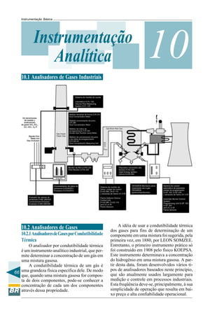 66
Instrumentação Básica
10Instrumentação
Analítica
10.1 Analisadores de Gases Industriais
10.2 Analisadores de Gases
10.2.1AnalisadoresdeGasesporCondutibilidade
Térmica
O analisador por condutibilidade térmica
é um instrumento analítico industrial, que per-
mite determinar a concentração de um gás em
uma mistura gasosa.
A condutibilidade térmica de um gás é
uma grandeza física específica dele. De modo
que, quando uma mistura gasosa for compos-
ta de dois componentes, pode-se conhecer a
concentração de cada um dos componentes
através dessa propriedade.
A idéia de usar a condutibilidade térmica
dos gases para fins de determinação de um
componente em uma mistura foi sugerida, pela
primeira vez, em 1880, por LEON SOMZEE.
Entretanto, o primeiro instrumento prático só
foi construído em 1908 pelo físico KOEPSA.
Este instrumento determinava a concentração
do hidrogênio em uma mistura gasosa. A par-
tir desta data, foram desenvolvidos vários ti-
pos de analisadores baseados neste princípio,
que são atualmente usados largamente para
medição e controle em processos industriais.
Esta freqüência deve-se, principalmente, à sua
simplicidade de operação que resulta em bai-
xo preço e alta confiabilidade operacional.
 