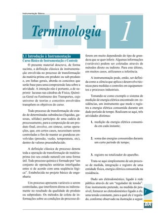Instrumentação Básica
7
1Terminologia
1.1 Introdução à Instrumentação
Curso Básico de Instrumentação e Controle
O presente material descreve, de forma
sucinta, a definição clássica da instrumenta-
ção envolvida no processo de transformação
da matéria-prima em produto ou sub-produto
e, em linhas gerais, aborda os conceitos que
serão base para uma compreensão lata sobre a
atividade. A intenção não é portanto, a de su-
primir lacunas nas cátedras de Física, Quími-
ca Geral ou Fenômeno dos Transportes, cujo
universo de teorias e conceitos envolvidos
transpõem os objetivos do curso.
Todo processo de transformação do esta-
do de determinadas substâncias (líquidas, ga-
sosas, sólidas) participes de uma cadeia de
processamento, para a composição de um pro-
duto final, envolve, em síntese, certas opera-
ções, que, em certos casos, necessitam serem
controladas a fim de manter as grandezas en-
volvidas (pressão, vazão, temperatura, etc),
dentro de valores preestabelecido.
A definição clássica de processo denota
toda a operação de transformação de matéria-
prima (no seu estado natural) em uma forma
útil. Todo processo químico é formado por “um
conjunto de operações unitárias interligadas
entre si de acordo com uma seqüência lógi-
ca”. Estabelecida no projeto básico de enge-
nharia
Um processo apresenta variáveis a serem
controladas, que interferem direta ou indireta-
mente no resultado da qualidade do produto
ou subproduto. Os métodos de coleta de in-
formações sobre as condições do processo di-
ferem em muito dependendo do tipo de gran-
deza que se quer inferir. Algumas informações
(variáveis) podem ser coletadas através de
métodos direto ou indireto. Para este último,
em muitos casos, utilizamos a inferência.
A instrumentação pode, então, ser defini-
da como a ciência que aplica e desenvolve téc-
nicas para medidas e controles em equipamen-
tos e processos industriais.
Tomando-se como exemplo o sistema de
medição de energia elétrica encontrado em re-
sidências, um instrumento que mede e regis-
tra a energia elétrica consumida durante um
dado período de tempo. Realizam-se aqui, três
atividades distintas:
1. medição da energia elétrica consumi-
da em cada instante;
2. soma das energias consumidas durante
um certo período de tempo;
3. registro no totalizador do aparelho.
Trata-se aqui simplesmente de um proces-
so de medida, integração e registro de uma
entidade física, energia elétrica consumida na
residência.
Dado um eletrodoméstico, ligado à rede
pública através de um “regulador de tensão”.
Este instrumento pretende, na medida do pos-
sível, fornecer ao eletrodoméstico ligado a ele,
uma tensão constante, para a qual ele é regula-
do, conforme observado na ilustração a seguir.
 
