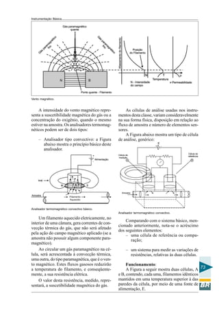 Instrumentação Básica
73
Vento magnético.
Analisador termomagnético convectivo básico.
A intensidade do vento magnético repre-
senta a suscetibilidade magnética do gás ou a
concentração do oxigênio, quando o mesmo
estiver na amostra. Os analisadores termomag-
néticos podem ser de dois tipos:
– Analisador tipo convectivo: a Figura
abaixo mostra o princípio básico deste
analisador.
Um filamento aquecido eletricamente, no
interior de uma câmara, gera correntes de con-
vecção térmica do gás, que não será afetado
pela ação do campo magnético aplicado (se a
amostra não possuir algum componente para-
magnético).
Ao circular um gás paramagnético na cé-
lula, será acrescentada à convecção térmica,
uma outra, do tipo paramagnética, que é o ven-
to magnético. Estes fluxos gasosos reduzirão
a temperatura do filamento, e conseqüente-
mente, a sua resistência elétrica.
O valor desta resistência, medido, repre-
sentará, a suscetibilidade magnética do gás.
Analisador termomagnético convectivo.
As células de análise usadas nos instru-
mentos desta classe, variam consideravelmente
na sua forma física, disposição em relação ao
fluxo de amostra e número de elementos sen-
sores.
A Figura abaixo mostra um tipo de célula
de análise, genérico:
Comparando com o sistema básico, men-
cionado anteriormente, nota-se o acréscimo
dos seguintes elementos:
– uma célula de referência ou compa-
ração;
– um sistema para medir as variações de
resistências, relativas às duas células.
Funcionamento:
A Figura a seguir mostra duas células, A
e B, contendo, cada uma, filamentos idênticos
mantidos em uma temperatura superior à das
paredes da célula, por meio de uma fonte de
alimentação, E.
 