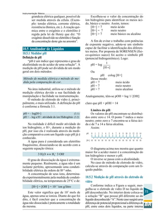 Instrumentação Básica
75
Escolheu-se o valor da concentração do
íon hidrogênio para identificar os meios áci-
do, básico e neutro. Assim, temos:
[H+] > 7 meio ácido
[H+] = 7 meio neutro
[H+] > 7 meio básico ou alcalino
A fim de evitar o trabalho com potências
de expoente negativo, adota-se um símbolo
capaz de facilitar a identificação dos diferen-
tes meios. Por proposta de SORENSEN (físi-
co-químico sueco) foi aceito o símbolo pH
(potencial hidrogeniônico). Logo:
pH = log
1
[H ]+
Ou
pH colog [H+]
Desse modo:
pH < 7 meio ácido
pH = 7 meio neutro
pH > 7 meio alcalino
Analogamente, têm-se pOH = log 1/ [OH]
claro que pH + pOH = 14
Limites do pH:
Os valores do pH encontram-se distribuí-
dos entre zero e 14. O ponto 7 indica o meio
neutro; entre zero e 7 encontra-se a faixa áci-
da e de 7 a 14 a faixa alcalina.
Assim:
O diagrama acima nos mostra que quanto
maior for a acidez maior é a concentração do
íon hidrogênio e menor o pH.
O inverso se passa com a alcalinidade.
No caso do método de eletrodo de vidro,
calcula-se através de comparação com um lí-
quido padrão.
10.5.2 Medição de pH através do eletrodo de
vidro
Conforme indica a Figura a seguir, mer-
gulha-se o eletrodo de vidro D no líquido de
pH desconhecido. No interior deste coloca-se
a solução “B” que possui pH diferente ao do
líquidodesconhecido“A”.Nestecasosurgiráuma
diferençadepotencialproporcionaladiferençade
pH, entre estes dois líquidos, na parte interna
pH 0 1 2 3 4 5 6 7 8 9 10 11 12 13 14
0 –1 –2 –3 –4 –5 –6 –7 –8 –9 –10 –11 –12 –13 –14
[H+] 10 10 10 10 10 10 10 10 10 10 10 10 10 10 10
10.5 Analisador de Líquidos
10.5.1 Medidor pH
Definição de pH
“pH é um índice que representa o grau de
alcalinidade ou de acidez de uma solução”. A
medição de pH pode ser dividida de um modo
geral em dois métodos:
Método de medida elétrica e método de me-
dida pela comparação de cor.
Na área industrial, utiliza-se o método de
medição elétrica devido a sua facilidade de
manipulação e facilidade na instrumentação.
O método de eletrodo de vidro é, princi-
palmente, o mais utilizado. A definição do pH
é conforme a fórmula 3.1.
pH = – log[H+] (3.1)
pH = – log a H+: atividade do íon Hidrogênio (3.2)
Na realidade é difícil medir atividade do
ion hidrogênio, o H+, durante a medição do
pH, por isso ela é realizada através da medi-
ção comparativa com um líquido cujo pH já é
conhecido.
A água pura é considerada um eletrólito
fraquíssimo, dissociando-se de acordo com a
seguinte equação iônica:
3 H2O ↔ H3
+
3 OH–
O grau de dissociação da água é extrema-
mente pequeno. Realmente, a água não é um
isolante perfeito, apresentando uma conduti-
bilidade elétrica da ordem de l0–6
mho.
A concentração de seus íons, determina-
da experimentalmente pela medida de conduti-
bilidade elétrica, na temperatura de 25°C e de:
[H+] = [OH–
] = 10–7
íon g/litro
Este valor significa que de 107
mols de
água, apenas uma se ioniza. Diante do que foi
dito, é fácil concluir que a concentração da
água não dissociada é praticamente a totalidade
da mesma.
grandeza elétrica qualquer, possível de
ser medida através da célula. (Exem-
plo: tensão elétrica, corrente elétrica,
resistência ôhmica, etc.). A reação quí-
mica entre o oxigênio e o eletrólito é
regida pela lei de Henry que diz: “O
oxigêniodissolvidonoeletrólitoéfunção
da concentração deste gás na amostra”.
 