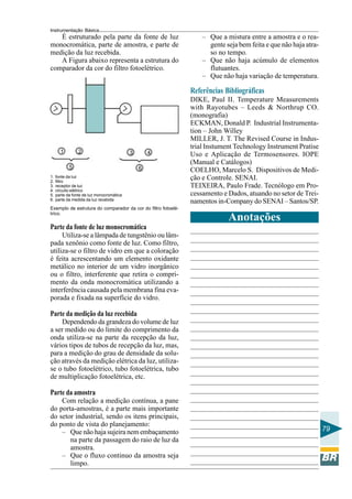 Instrumentação Básica
79
É estruturado pela parte da fonte de luz
monocromática, parte de amostra, e parte de
medição da luz recebida.
A Figura abaixo representa a estrutura do
comparador da cor do filtro fotoelétrico.
Exemplo de estrutura do comparador da cor do filtro fotoelé-
trico.
1. fonte da luz
2. filtro
3. receptor de luz
4. circuito elétrico
5. parte da fonte de luz monocromática
6. parte da medida da luz recebida
– Que a mistura entre a amostra e o rea-
gente seja bem feita e que não haja atra-
so no tempo.
– Que não haja acúmulo de elementos
flutuantes.
– Que não haja variação de temperatura.
Parte da fonte de luz monocromática
Utiliza-se a lâmpada de tungstênio ou lâm-
pada xenônio como fonte de luz. Como filtro,
utiliza-se o filtro de vidro em que a coloração
é feita acrescentando um elemento oxidante
metálico no interior de um vidro inorgânico
ou o filtro, interferente que retira o compri-
mento da onda monocromática utilizando a
interferência causada pela membrana fina eva-
porada e fixada na superfície do vidro.
Parte da medição da luz recebida
Dependendo da grandeza do volume de luz
a ser medido ou do limite do comprimento da
onda utiliza-se na parte da recepção da luz,
vários tipos de tubos de recepção da luz, mas,
para a medição do grau de densidade da solu-
ção através da medição elétrica da luz, utiliza-
se o tubo fotoelétrico, tubo fotoelétrica, tubo
de multiplicação fotoelétrica, etc.
Parte da amostra
Com relação a medição contínua, a pane
do porta-amostras, é a parte mais importante
do setor industrial, sendo os itens principais,
do ponto de vista do planejamento:
– Que não haja sujeira nem embaçamento
na parte da passagem do raio de luz da
amostra.
– Que o fluxo continuo da amostra seja
limpo.
Referências Bibliográficas
DIKE, Paul II. Temperature Measurements
with Rayotubes – Leeds & Northrup CO.
(monografia)
ECKMAN, Donald P. Industrial Instrumenta-
tion – John Willey
MILLER, J. T. The Revised Course in Indus-
trial Instument Technology Instrument Pratise
Uso e Aplicação de Termosensores. IOPE
(Manual e Catálogos)
COELHO, Marcelo S. Dispositivos de Medi-
ção e Controle. SENAI.
TEIXEIRA, Paulo Frade. Tecnólogo em Pro-
cessamento e Dados, atuando no setor de Trei-
namentos in-Company do SENAI – Santos/SP.
Anotações
 