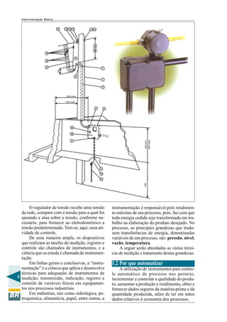 8
Instrumentação Básica
O regulador de tensão recebe uma tensão
da rede, compara com a tensão para a qual foi
ajustado e atua sobre a tensão, conforme ne-
cessário, para fornecer ao eletrodoméstico a
tensão predeterminada. Tem-se, aqui, uma ati-
vidade de controle.
De uma maneira ampla, os dispositivos
que realizam as tarefas de medição, registro e
controle são chamados de instrumentos, e a
ciência que os estuda é chamada de instrumen-
tação.
Em linhas gerais e conclusivas, a “instru-
mentação” é a ciência que aplica e desenvolve
técnicas para adequação de instrumentos de
medição, transmissão, indicação, registro e
controle de variáveis físicas em equipamen-
tos nos processos industriais.
Em indústrias, tais como siderúrgica, pe-
troquímica, alimentícia, papel, entre outras, a
instrumentação é responsável pelo rendimen-
to máximo de um processo, pois, faz com que
toda energia cedida seja transformada em tra-
balho na elaboração do produto desejado. No
processo, as principais grandezas que tradu-
zem transferências de energia, denominadas
variáveis de um processo, são: pressão, nível,
vazão, temperatura.
A seguir serão abordadas as várias técni-
cas de medição e tratamento destas grandezas.
1.2 Por que automatizar
A utilização de instrumentos para contro-
le automático de processo nos permite,
incrementar e controlar a qualidade do produ-
to, aumentar a produção e rendimento, obter e
fornecer dados seguros da matéria-prima e da
quantidade produzida, além de ter em mãos
dados relativos à economia dos processos.
 