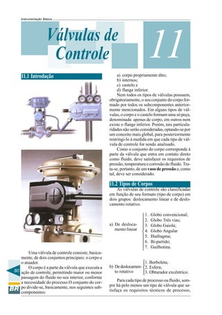 80
Instrumentação Básica
11Válvulas de
Controle
11.1 Introdução
Uma válvula de controle consiste, basica-
mente, de dois conjuntos principais: o corpo e
o atuador.
O corpo é a parte da válvula que executa a
ação de controle, permitindo maior ou menor
passagem do fluido no seu interior, conforme
a necessidade do processo.O conjunto do cor-
po divide-se, basicamente, nos seguintes sub-
componentes:
a) De desloca-
mento linear













b) Dedeslocamen-
to rotativo
a) corpo propriamente dito;
b) internos;
c) castelo e
d) flange inferior.
Nem todos os tipos de válvulas possuem,
obrigatoriamente, o seu conjunto do corpo for-
mado por todos os subcomponentes anterior-
mente mencionados. Em alguns tipos de vál-
vulas, o corpo e o castelo formam uma só peça,
denominada apenas de corpo, em outros nem
existe o flange inferior. Porém, tais particula-
ridades não serão consideradas, optando-se por
um conceito mais global, para posteriormente
restringi-lo à medida em que cada tipo de vál-
vula de controle for sendo analisado.
Como o conjunto do corpo corresponde à
parte da válvula que entra em contato direto
como fluido, deve satisfazer os requisitos de
pressão, temperatura e corrosão do fluido. Tra-
ta-se, portanto, de um vaso de pressão e, como
tal, deve ser considerado.
11.2 Tipos de Corpos
As válvulas de controle são classificadas
em função de seu formato (tipo de corpo) em
dois grupos: deslocamento linear e de deslo-
camento rotativo.
1. Globo convencional;
2. Globo Três vias;
3. Globo Gaiola;
4. Globo Angular
5. Diafragma;
6. Bi-partido;
7. Guilhotina.
1. Borboleta;
2. Esfera;
3. Obturador excêntrico.
Para cada tipo de processo ou fluido, sem-
pre há pelo menos um tipo de válvula que sa-
tisfaça os requisitos técnicos de processo,
 