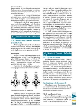 Instrumentação Básica
81
independente da consideração econômica.
Cada um destes tipos de válvulas possui suas
vantagens, desvantagens e limitações para este
ou aquele processo.
No decorrer deste capítulo serão analisa-
dos todos esses aspectos, oferecendo, assim,
uma sólida base para o usuário selecionar a
melhor válvula para a aplicação em questão.
Define-se por válvula de deslocamento li-
near, a válvula na qual a peça móvel vedante
descreve um movimento retilíneo, acionada
por uma haste deslizante; enquanto que uma
válvula de deslocamento rotativo, é aquela na
qual a peça móvel vedante descreve um movi-
mento de rotação acionada por um eixo girante.
11.3VálvulasdedeslocamentoLinearde
Haste
11.3.1VálvuladeControleTipoGloboConvencional
(Série SIGMAF)
A válvula globo, sem dúvida uma das mais
completas e versáteis, pode ser sede simples
(com corpo reversível e não reversível) e de
sede dupla (com corpo apenas reversível).
Sede Simples
A figura a seguir mostra várias montagens
da denominada válvula globo tipo sede sim-
ples. É fabricada em diâmetro de 1/2” até 10”
e com conexões das extremidades rosqueadas
(até 2”), flangeadas ou soldadas, nas classes
de 150, 300, 600, 900 e 1500 lbs.
Neste tipo de válvula, o fluido no interior
do corpo passa através de um único orifício.
Válvula globo convencional tipo sede simples.
Na Figura anterior (a), nota-se que o obtu-
rador é guiado duplamente, isto é, superior e
inferiormente,eaindaumfatomuitoimportante
é que para a válvula fechar, o obturador deve
movimentar-se para baixo, ou seja, deve des-
cer. Tal tipo de montagem é denominada de
desce para fechar ou normalmente aberta.
Por outro lado, na Figura (b), observa-se a mes-
ma válvula, só que o obturador está invertido.
Neste caso, para a válvula abrir, o obturador
tem que descer. Pode-se notar que a única di-
ferença entre essas duas válvulas é a posição
de aberta e fechada em relação ao mesmo
movimento do obturador. Enquanto que na
primeira o obturador, ao descer, fecha a vál-
vula, a segunda abre-a em resposta ao mes-
mo movimento do obturador. Esta é, portanto,
uma válvula desce para abrir ou mais conhe-
cida por normalmente fechada. Uma é inver-
sa da outra quanto ao funcionamento.
Na figura (c), uma outra sede simples um
pouco diferente das anteriores é observada. O
obturador é guiado apenas superiormente e ao
descer a válvula só pode fechar, não existindo
a possibilidade de montagem do obturador em
posição invertida ou por baixo. Esta válvula,
em relação ao movimento do obturador de
cima para baixo, só pode fechar. O fato de uma
válvula ser normalmente aberta ou fechada
é um fator muito importante a ser considerado
na escolha da válvula.
11.4 Válvulas de Controle – Definições
Geral
11.4.1 Válvulas de Controle
Dispositivo capaz de regular a vazão de
um fluido (líquido, gás ou vapor) que escoa
através de um conduto fechado, por meio do
posicionamento relativo de uma peça móvel
que obtura a área livre de passagem do fluido;
o deslocamento da peça móvel é promovido
por um atuador motorizado, em resposta a um
sinal externo de comando, permitindo abrir ou
fechar totalmente a válvula ou mantê-la em
qualquer posição de seu curso, proporcional-
mente ao sinal de comando; a energia de atua-
ção é fornecida por uma fonte independente.
Classificação das válvulas de controle
Classificam-se em duas categorias bási-
cas, conforme o tipo de deslocamento da peça
móvel: válvulas de deslocamento linear e vál-
vulas de deslocamento rotativo.
Válvula de deslocamento linear
Construção em que a peça móvel descre-
ve um movimento retilíneo, acionada por uma
haste deslizante.As construções típicas são:
válvula globo, diafragma, entre outras.
 