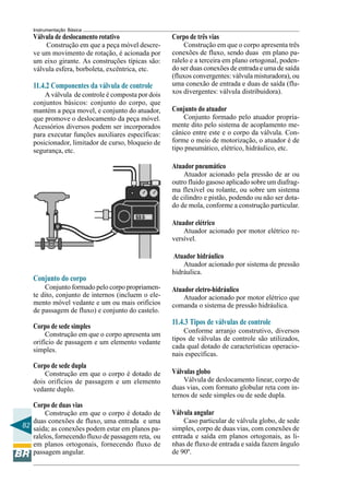 82
Instrumentação Básica
Válvula de deslocamento rotativo
Construção em que a peça móvel descre-
ve um movimento de rotação, é acionada por
um eixo girante. As construções típicas são:
válvula esfera, borboleta, excêntrica, etc.
11.4.2 Componentes da válvula de controle
A válvula de controle é composta por dois
conjuntos básicos: conjunto do corpo, que
mantém a peça movel, e conjunto do atuador,
que promove o deslocamento da peça móvel.
Acessórios diversos podem ser incorporados
para executar funções auxiliares específicas:
posicionador, limitador de curso, bloqueio de
segurança, etc.
Conjunto do corpo
Conjunto formado pelo corpo propriamen-
te dito, conjunto de internos (incluem o ele-
mento móvel vedante e um ou mais orifícios
de passagem de fluxo) e conjunto do castelo.
Corpo de sede simples
Construção em que o corpo apresenta um
orifício de passagem e um elemento vedante
simples.
Corpo de sede dupla
Construção em que o corpo é dotado de
dois orifícios de passagem e um elemento
vedante duplo.
Corpo de duas vias
Construção em que o corpo é dotado de
duas conexões de fluxo, uma entrada e uma
saída; as conexões podem estar em planos pa-
ralelos, fornecendo fluxo de passagem reta, ou
em planos ortogonais, fornecendo fluxo de
passagem angular.
Corpo de três vias
Construção em que o corpo apresenta três
conexões de fluxo, sendo duas em plano pa-
ralelo e a terceira em plano ortogonal, poden-
do ser duas conexões de entrada e uma de saída
(fluxos convergentes: válvula misturadora), ou
uma conexão de entrada e duas de saída (flu-
xos divergentes: válvula distribuidora).
Conjunto do atuador
Conjunto formado pelo atuador propria-
mente dito pelo sistema de acoplamento me-
cânico entre este e o corpo da válvula. Con-
forme o meio de motorização, o atuador é de
tipo pneumático, elétrico, hidráulico, etc.
Atuador pneumático
Atuador acionado pela pressão de ar ou
outro fluido gasoso aplicado sobre um diafrag-
ma flexível ou rolante, ou sobre um sistema
de cilindro e pistão, podendo ou não ser dota-
do de mola, conforme a construção particular.
Atuador elétrico
Atuador acionado por motor elétrico re-
versível.
Atuador hidráulico
Atuador acionado por sistema de pressão
hidráulica.
Atuador eletro-hidráulico
Atuador acionado por motor elétrico que
comanda o sistema de pressão hidráulica.
11.4.3 Tipos de válvulas de controle
Conforme arranjo construtivo, diversos
tipos de válvulas de controle são utilizados,
cada qual dotado de características operacio-
nais específicas.
Válvulas globo
Válvula de deslocamento linear, corpo de
duas vias, com formato globular reta com in-
ternos de sede simples ou de sede dupla.
Válvula angular
Caso particular de válvula globo, de sede
simples, corpo de duas vias, com conexões de
entrada e saída em planos ortogonais, as li-
nhas de fluxo de entrada e saída fazem ângulo
de 90º.
 
