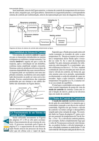 86
Instrumentação Básica
Será analisado, através da Figura anterior, o sistema de controle de temperatura de um troca-
dor de calor, enquanto que, na Figura abaixo demonstra-se esquematicamente o correspondente
sistema de controle por realimentação, através da representação por meio do diagrama de blocos.
Diagrama de blocos do sistema de controle dado anteriormente na figura.
12.3EstabilidadedoSistemadeControle
Um sistema de controle estável é aquele
em que os transientes introduzidos no mesmo
extinguem-se conforme o tempo aumenta. Um
sistema instável é aquele em que o ciclo de
resposta, após a introdução de um distúrbio,
continua numa amplitude sempre crescente.
Sistemas estáveis produzem diversos tipos de
respostas dependendo das suas características.
A resposta pode ser oscilatória com uma am-
plitude constante, oscilatória com uma ampli-
tude decrescente ou pode ser uma curva mo-
derada. Curvas características das respostas
produzidas por um sistema a um súbito dis-
túrbio são mostrados na Figura abaixo.
Tipos de respostas de um sistema de controle.
12.4 Funcionamento de um Sistema de
Controle Fechado
Serão utilizadas novamente as Figuras
das páginas 67 e 68 ao alto para acompa-
nhar o funcionamento de um sistema de con-
trole. O processo mostrado pela Figura da
página 67 é o aquecimento de um determi-
nado fluido através do processo da troca de
calor que ele efetua com o vapor de água.
Supondo que o fluido processado entra sob
vazão constante no trocador de calor a uma
temperatura Te. Deseja-se manter (ou contro-
lar) a temperatura desse fluido após o troca-
dor no valor Tr. Se o valor da temperatura
medida Tm pelo elemento primário for dife-
rente do valor desejado Tr, o controlador sen-
tirá a diferença ou desvio ε = Tr-Tm e mudará
a entrada de calor no trocador por meio de um
sinal à válvula de controle, de forma tal, que
esta assuma uma nova posição, aumentando
ou diminuindo a vazão de entrada de vapor no
trocador. Após a ação corretiva, voltando a
temperatura Tm igualar-se a Tr, o sistema vol-
ta ao seu estado de equilíbrio.
O sinal que o controlador envia para a vál-
vula é muito importante do ponto de vista do
modo de controle do sistema. Como este si-
nal é função do desvio, pode-se ter diversos
tipos de modo de controle.
12.5 Modos de Controle do Controlador
O modo de controle (também denomina-
do de ação do controlador) é a maneira que o
controlador responde a um desvio da variável
controlada. Significa de que forma a válvula
de controle vai tentar corrigir o desequilíbrio
surgido após uma variação de carga. No exem-
plo dado na Figura da página 67, para corri-
gir um aumento de temperatura de Tm de for-
ma a Tm > Tr, a válvula de controle poderia,
por exemplo, fechar completamente logo que
o valor de Tm passasse acima do valor deseja-
do, ou poderia fechar a válvula lentamente, a
uma velocidade constante ou ainda fechar 1% do
cursototaldaválvulaparacadagraudedesvio,etc.
 