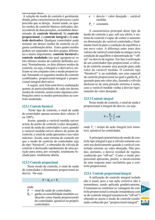 Instrumentação Básica
87
A seleção do modo de controle é geralmente
ditada, pelas características do processo e pela
precisão que se deseja. Assim sendo, os qua-
tro modos de controle básicos utilizados são:
a) controle de duas posições, ou também deno-
minado de controle biestável; b) controle
proporcional; c) controle integral e d) con-
trole derivativo. Qualquer controlador pode
assumir um desses modos de controle ou al-
guma combinação deles. Estes quatro modos
podem ser separados em dois grupos diferen-
tes e muito importantes: controle biestável e
controle modulado (no qual agrupam-se os
três últimos modos de controle definidos aci-
ma). Normalmente, os dois últimos modos de
controle, ou seja, o integral e o derivativo, uti-
lizam-se em conjunto com o modo proporcio-
nal, formando os seguintes modos de controle
combinados: proporcional-integral e propor-
cional-integral-derivativo.
A seguir, será feita uma breve explanação
quanto às particularidades de cada um desses
modos de controle, assim como algumas com-
binações entre os modos pertencentes ao con-
trole modulado.
12.5.1 Controle biestável
Neste tipo de controle, o sinal de saída
do controlador apenas assume dois valores: 0
ou 100%.
Assim, quando a variável medida estiver
acima do ponto de controle (valor desejado),
o sinal de saída do controlador é zero; quando
a variável medida estiver abaixo do ponto de
controle, o sinal de saída apresenta o seu valor
máximo. Assim, num sistema de controle em
que o modo de controle do controlador seja
do tipo “biestável”, o obturador da válvula de
controle é deslocado rapidamente de uma po-
sição para outra, por exemplo, totalmente fe-
chada para totalmente aberta.
12.5.2 Controle proporcional
Neste modo de controle, o sinal de saída
do controlador é diretamente proporcional ao
desvio. Ou seja:
P = Kc ε + Ps
onde
P = sinal de saída do controlador;
Kc = ganho ou sensibilidade (também co-
nhecido como banda proporcional)
do controlador, ajustável no próprio
controlador;
ε = desvio = valor desejado – variável
medida;
Ps = constante.
A característica principal deste tipo de
modo de controle é que, sob seu efeito, o sis-
tema de controle é capaz de conter o aumento
ou diminuição da variável controlada e final-
mente trazê-la para a condição de equilíbrio a
um novo valor. A diferença entre estes dois
valores da variável controlada na antiga e nova
condição de equilíbrio é denominada de “‘off-
set” ou desvio de regime. Em face à utilização
de um controlador tipo proporcional, a válvu-
la de controle assume uma posição para cada
valor da variável medida. O controle tipo
“biestável” é, na realidade, um caso especial
do controle proporcional no qual o ganho Kc é
ajustado para um valor alto, fazendo a válvula
deslocar-se de uma posição extrema à outra,
caso a variável medida venha a desviar ligei-
ramente do valor desejado.
12.5.3 Controle integral
Neste modo de controle, o sinal de saída é
proporcional à integral do desvio, ou seja:
t
c
r o
K
P dt
T
= ∫ ε
onde Tr = tempo de ação integral (em minu-
tos), ajustável no controlador.
A principal característica do modo de con-
trole tipo integral é que a válvula somente ces-
sará seu deslocamento quando a variável con-
trolada retornar ao valor desejado. Não pro-
duz, portanto, o desvio residual de regime,
conhecido por “off-set”. Como o modo pro-
porcional apresenta, porém, o inconveniente
de uma resposta mais oscilatória que o con-
trole proporcional.
12.5.4 Controle proporcional-integral
A utilização do controle integral isolado
não é usual, pois a sua ação corretiva não é
instantânea, sendo aplicada gradativamente.
Costumam-se combinar as vantagens do con-
trole proporcional (correção instantânea) com
as do controle integral (ausência do “off-set”)
obtendo-se assim o modo de controle combi-
nado conhecido por “proporcional-integral”.
 